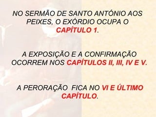 NO SERMÃO DE SANTO ANTÓNIO AOS
PEIXES, O EXÓRDIO OCUPA O
CAPÍTULO 1.
A EXPOSIÇÃO E A CONFIRMAÇÃO
OCORREM NOS CAPÍTULOS II, III, IV E V.

A PERORAÇÃO FICA NO VI E ÚLTIMO
CAPÍTULO.

 
