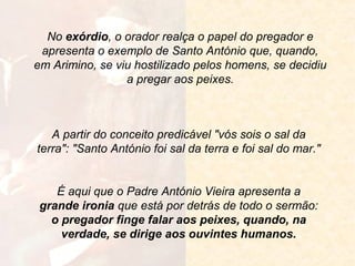 No exórdio, o orador realça o papel do pregador e
apresenta o exemplo de Santo António que, quando,
em Arimino, se viu hostilizado pelos homens, se decidiu
a pregar aos peixes.

A partir do conceito predicável "vós sois o sal da
terra": "Santo António foi sal da terra e foi sal do mar."

É aqui que o Padre António Vieira apresenta a
grande ironia que está por detrás de todo o sermão:
o pregador finge falar aos peixes, quando, na
verdade, se dirige aos ouvintes humanos.

 