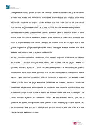 Com grande confusão, porém, vos dou um conselho. Ponde os olhos naquele que vos ensina,
e vereis nele o mais puro exemplar da frontalidade, da sinceridade e da verdade, onde nunca
houve dolo, fingimento ou engano. E sabei também que para haver tudo isto em cada um de
nós, bastava antigamente ser aluno da Xico de Holanda, não era necessário ser professor.
Também nesta viagem, que faço todos os dias, e em que passo o portão da escola, vi o que
muitas vezes tinha visto e notado nos homens, e me admirou que se houvesse estendido esta
ronha e pegado também aos bichos. Carraças, se chamam estas de que agora falo, e com
grande propriedade, porque sendo pequenas, não só se chegam a outros maiores, mas de tal
sorte se lhes pegam à pele, que jamais os desferram.
Eis aqui, bichinhos ignorantes e miseráveis, quão errado e enganoso é este modo de vida que
escolhestes. Considerai, carraças vivas, como caem aqueles que se pegam àquele tão
poderoso Ministério, e porquê. O poder caiu porque desaproveitou, e eles caíram pelo que não
aproveitaram. Pode haver maior ignorância que cair pela incompetência e prepotência alheias
alheias? Mas considerai igualmente, carraças ignorantes e ambiciosas, que também dentro
destes portões, muito se pega. Pegam-se professores às direções, pegam-se alunos aos
professores, pegam-se os mandriões aos que trabalham, mas basta que o governo mude, que
o professor adoeça ou que o nerd de serviço se transfira e caem com eles as carraças. Que
caiam diretores regionais por conivência, caíram por solidariedade política, que caia o
professor por doença, caiu por infelicidade, que caia o nerd de serviço por querer melhor, caiu
de sua vontade, mas que caia a carraça pelo que não soube ou não quis fazer, é o mais
desprezível que podemos conceber!
 