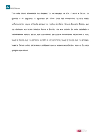 Com esta última advertência vos despeço, ou me despeço de vós. «Louvai a Escola, os
grandes e os pequenos, e repartidos em vários coros tão inumeráveis, louvai-a todos
uniformemente. Louvai a Escola, porque vos recebeu em tanto número. Louvai a Escola, que
vos distinguiu em tantos talentos; louvai a Escola, que vos instruiu de tanta variedade e
conhecimento; louvai a escola, que vos habilitou de todos os instrumentos necessários à vida;
louvai a Escola, que vos consente também o entretenimento; louvai a Escola, que vos protege;
louvai a Escola, enfim, para servir e colaborar com os vossos semelhantes, que é o fim para
que por aqui andais;
 