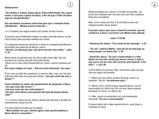 Destacamos: “ Ao receber a notícia, disse Jesus: Esta enfermidade não é para morte, e sim para a glória de Deus, a fim de que o Filho de Deus seja por ela glorificado.” Era necessário acontecer este sinal para que o messias fosse identificado...  Muitos outros sinais fez .... >>> A história que segue mostra que Lázaro de fato morreu.  E quando Jesus finalmente chegou no lugar onde ele estava, já não havia tempo para que ele pudesse ser curado.  E a pergunta natural que faríamos a Jesus é a pergunta gentilmente escondida nas palavras de Marta a Jesus: “ Senhor, se estiveras aqui, não teria morrido meu irmão.”  João 11:21 Marta sabia do grande amor de Jesus pelo irmão dela. Ela não duvidava do carinho que ele tinha pela família.  Talvez era a casa mais freqüentada por Jesus, quando passava por ali. Era como chegar em casa...! Ele era como dissemos “de casa”. É por isso que ela não questionou a demora dele, mas, por trás das palavras dela está uma pequena dúvida,  “por que você não veio a tempo”?  Como também às vezes nós gostaríamos de perguntar a Deus, “por que você não curou?”,  “ por que você não deu mais tempo?”,  “ por que você deixou essa pessoa tão querida passar dessa vida?”   >>> E como muitos de nós, Marta, apesar das dúvidas e da falta de entendimento ainda tinha fé.  E é essa mesma fé dela que completa: “ Mas também sei que, mesmo agora, tudo quanto pedires a Deus, Deus to concederá.” Marta acreditava em Jesus e a fé dela era grande – ao ponto de confessar que cria que tudo que Jesus pedisse, Deus lho concederia.  Mas, como muitos de nós, a fé de Marta ainda não chegava aonde Jesus queria.  É porque Jesus quer que a nossa fé aumente, que ele continuou a levar a conversa com Marta mais adiante.  João 11:23-26 Declarou-lhe Jesus: “Teu irmão há de ressurgir.” v.23 - “Eu sei”, replicou Marta, “que ele há de ressurgir na ressurreição, no último dia.” v.24 Disse-lhe Jesus: “Eu sou a ressurreição e a vida. Quem crê em mim, ainda que morra, viverá; e todo o que vive e crê em mim não morrerá, eternamente. Crês isto?”  v. 25 e 26 A fé de Marta era grande. Mas, ainda havia algo que ela não era capaz de acreditar.  1 - Marta cria que Jesus poderia levantar Lázaro no passado...Ela diz  “se estiveras aqui...” 2 - Marta, como muitos judeus daquela época, cria na ressurreição do último dia. Ela cria que Jesus poderia levantá-lo no futuro, no último dia. 3 - Mas, Jesus a surpreende com uma declaração chocante!  “Eu sou a ressurreição”.   A ressurreição não é algo apenas teórico, para daqui a centenas de anos.  3 4 