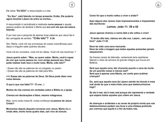 Ele disse  “EU SOU”  a ressurreição e a vida. “ Eu Sou”, está falando no tempo presente. Então, Ele poderia agora levantar Lázaro de entre os mortos... A ressurreição é centralizada e realizada  numa pessoa  e aquela pessoa acabou de declarar a Marta que  era com ele que ela estava falando.  É por isso que a pergunta de apenas duas palavras que Jesus faz é tão carregada de sentido.  “Crês isto”?  V.26 Sim, Marta, você crê nas promessas de coisas maravilhosas para daqui a ninguém sabe quantos séculos.  Você crê em conceitos, você crê em idéias. Você crê nas doutrinas..? Jesus queria saber: “Mas, eu quero saber, Marta, você é capaz de crer que numa pessoa só, num amigo pessoal seu, Deus pode realizar tudo isso e muito mais. Marta, crês isto?” - Essas não são as palavras de um pregador ou pastor.  - Essas não são as palavras de mãe para filho.  >>> Essas são as palavras de Deus. Só Deus pode dizer uma coisa dessas.  O que é que nos falta??? - É crer...! Muitos de nós cremos em verdades sobre a Bíblia ou a igreja.  Cremos em declarações e fatos, mesmo milagrosos.  Mas, como anda nossa fé, nossa confiança  na pessoa de Jesus Cristo?  Momentos depois daquela conversa com Jesus, Marta viu o irmão dela, morto havia quatro dias, sair vivo do túmulo.  Como foi que o morto voltou a viver e andar?  Aqui alguns dos versos mais impressionantes e impactantes das escrituras: Lemos: João 11: 39 a 42 Jesus apenas chamou o nome dele e ele voltou a viver! “ E tendo dito isto, clamou em alta voz: Lázaro , vem para fora!” João 11:43 Deve ter sido uma cena marcante.  Deve ter sido a imagem que todos aqueles presentes jamais esqueceram.  Se tivesse canais de televisão, certamente teria repórteres falando o resto da semana do grande milagre que houve em Betânia.  Será que aquela cena, tão chocante quanto a cena da morte de um querido nosso é menos real?  Será que é apenas uma fábula, um conto para acalmar crianças?  Ou, será que aquela cena de Lázaro saindo do túmulo é mais real ainda do que a mais triste cena que testemunhamos hoje?  Se ela é real, ela é mais real porque ela representa a verdade que espera todos aqueles que crêem em Jesus.   As doenças e acidentes e as cenas da própria morte que nós testemunhamos podem nos levar a uma tristeza profunda por crermos que aquilo é o fim de todos nós.  5 6 