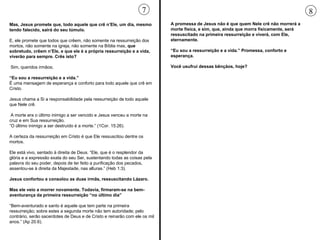 Mas, Jesus promete que, todo aquele que crê n’Ele, um dia, mesmo tendo falecido, sairá do seu túmulo.  E, ele promete que todos que crêem, não somente na ressurreição dos mortos, não somente na igreja, não somente na Bíblia mas,  que sobretudo, crêem n’Ele, e que ele é a própria ressurreição e a vida, viverão para sempre. Crês isto?   Sim, queridos irmãos; “ Eu sou a ressurreição e a vida.” É uma mensagem de esperança e conforto para todo aquele que crê em Cristo.  Jesus chama a Si a responsabilidade pela ressurreição de todo aquele que Nele crê. A morte era o último inimigo a ser vencido e Jesus venceu a morte na cruz e em Sua ressurreição.  “ O último inimigo a ser destruído é a morte.” (1Cor. 15:26).  A certeza da ressurreição em Cristo é que Ele ressuscitou dentre os mortos.  Ele está vivo, sentado à direita de Deus. “Ele, que é o resplendor da glória e a expressão exata do seu Ser, sustentando todas as coisas pela palavra do seu poder, depois de ter feito a purificação dos pecados, assentou-se à direita da Majestade, nas alturas.” (Heb 1:3). Jesus confortou e consolou as duas irmãs, ressuscitando Lázaro.  Mas ele veio a morrer novamente. Todavia, firmaram-se na bem-aventurança da primeira ressurreição “no último dia” “ Bem-aventurado e santo é aquele que tem parte na primeira ressurreição; sobre estes a segunda morte não tem autoridade; pelo contrário, serão sacerdotes de Deus e de Cristo e reinarão com ele os mil anos.” (Ap 20.6).  A promessa de Jesus não é que quem Nele crê não morrerá a morte física, e sim, que, ainda que morra fisicamente, será ressuscitado na primeira ressurreição e viverá, com Ele, eternamente.  “ Eu sou a ressurreição e a vida.” Promessa, conforto e esperança.  Você usufrui dessas bênçãos, hoje?  7 8 