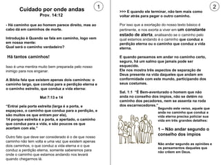 Cuidado por onde andas Prov. 14:12  - Há caminho que ao homem parece direito, mas ao cabo dá em caminhos de morte. Introdução è Quando se fala em caminho, logo vem em nossa mente:  Qual será o caminho verdadeiro? Há tantos caminhos!  Isso é uma mentira muito bem preparada pelo nosso inimigo para nos enganar.  A Bíblia fala que existem apenas dois caminhos: o caminho largo, que conduz para a perdição eterna e o caminho estreito, que conduz a vida eterna: Mat 7:13 e 14  “ Entrai pela porta estreita (larga é a porta, e espaçoso, o caminho que conduz para a perdição, e são muitos os que entram por ela),  14 porque estreita é a porta, e apertado, o caminho que conduz para a vida, e são poucos os que acertam com ela.” Outro fato que deve ser considerado é o de que nosso caminho não tem volta e uma vez que existem apenas dois caminhos, o que conduz a vida eterna e o que conduz a perdição eterna, somente saberemos para onde o caminho que estamos andando nos levará quando chegarmos lá.  >>> E quando ele terminar, não tem mais como voltar atrás para pegar o outro caminho. Por isso que a exortação do nosso texto básico é pertinente, e nos exorta a viver em  um constante estado de alerta , analisando se o caminho pelo qual estamos andando é o caminho  que conduz a perdição eterna ou o caminho que conduz a vida eterna. E quando pensamos em andar no caminho certo, seguro, há um salmo que jamais pode ser esquecido.  Ele nos mostra três aspectos de separação de Deus presente na vida daqueles que andam em conformidade com este mundo, participando dos seus costumes. Sal. 1:1  “É Bem-aventurado o homem que não anda no conselho dos ímpios, não se detém no caminho dos pecadores, nem se assenta na roda dos escarnecedores.” 1 2 Segundo este verso, aquele que anda no caminho que conduz a vida eterna precisa policiar sua vida em três grandes detalhes: 1 – Não andar segundo o conselho dos ímpios Não andar segundo as opiniões e os pensamentos daqueles que não crêem em Deus. 