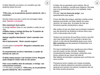 O sábio Salomão nos deixou um conselho que não podemos deixar de ouvir: Pv 1.10  “ Filho meu, se os pecadores querem seduzir-te, não o consintas.” Há dois verbos que são o centro da mensagem deste texto:  Seduzir e consentir . Eles expressam duas ações. O inimigo  seduz .  Esse é o seu trabalho e razão da sua vida. A Bíblia chama o inimigo de Deus de “O sedutor de todo o mundo” Apoc. 12:4 Seduzir significa literalmente “atrair e prender com sebo”  Isto é basicamente: “Atrair usando engano” A outra ação é   consentir .  Ninguém é seduzido sem consentir.  O consentimento envolve a liberdade e o poder de decisão de cada um. O diabo seduz porque o ser humano é livre. Ninguém pode obrigá-lo a fazer nada se não quiser. Para a sua maléfica obra de sedução, o inimigo  usa instrumentos humanos. >>> Por isso o conselho é:  “Filho meu, se os pecadores querem seduzir-te, não o consintas.” 3 4 O diabo não se apresenta como sedutor. Ele se esconde, se disfarça, camufla seus objetivos. Ele sabe que si se apresentasse como é na realidade, todos fugiriam.  Por isso “ vem em forma de amigo ”, que aparentemente quer ajudar. O que não falta são amigos, parentes e tantas outras pessoas que tentam nos fazer desistir do nosso caminho, do nosso alvo, do projeto de vida que formamos quando conhecemos a Jesus. São muitos os que nos dizem que os tempos mudaram que não devemos ser fanáticos e temos mais é que curtir a vida porque ela é curta. Tentam nos convencer de que Deus é amor e que Ele não é tão rígido assim com o pecado e tentam nos induzir a uma vida de liberalidade igual a que vivem.  Não consintas  que tais pessoas te influenciem e te induzam ao erro. Por isso é inadmissível que, aquele que ama a Deus, que tem prazer no Seu caminho, freqüente constantemente festas mundanas, ambientes onde temos certeza de que Jesus não esta ali.  Não faltarão ali exemplos e pessoas para cochichar em seus ouvidos. Precisamos tomar cuidado com nossas amizades, senão de repente estaremos cercados somente de pessoas que queiram nos seduzir e podemos não ser tão fortes quanto pensamos. 