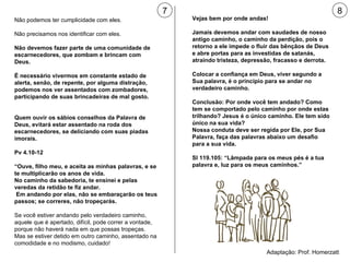 7 8 Não podemos ter cumplicidade com eles. Não precisamos nos identificar com eles. Não devemos fazer parte de uma comunidade de escarnecedores, que zombam e brincam com Deus. É necessário vivermos em constante estado de alerta, senão, de repente, por alguma distração, podemos nos ver assentados com zombadores, participando de suas brincadeiras de mal gosto. Quem ouvir os sábios conselhos da Palavra de Deus, evitará estar assentado na roda dos escarnecedores, se deliciando com suas piadas imorais. Pv 4.10-12  “ Ouve, filho meu, e aceita as minhas palavras, e se te multiplicarão os anos de vida.  No caminho da sabedoria, te ensinei e pelas veredas da retidão te fiz andar.  Em andando por elas, não se embaraçarão os teus passos; se correres, não tropeçarás. Se você estiver andando pelo verdadeiro caminho, aquele que é apertado, difícil, pode correr a vontade, porque não haverá nada em que possas tropeças. Mas se estiver detido em outro caminho, assentado na comodidade e no modismo, cuidado!  Vejas bem por onde andas! Jamais devemos andar com saudades de nosso antigo caminho, o caminho da perdição, pois o retorno a ele impede o fluir das bênçãos de Deus e abre portas para as investidas de satanás, atraindo tristeza, depressão, fracasso e derrota. Colocar a confiança em Deus, viver segundo a Sua palavra, é o princípio para se andar no verdadeiro caminho. Conclusão: Por onde você tem andado? Como tem se comportado pelo caminho por onde estas trilhando? Jesus é o único caminho. Ele tem sido único na sua vida?  Nossa conduta deve ser regida por Ele, por Sua Palavra, faça das palavras abaixo um desafio para a sua vida. Sl 119.105: “Lâmpada para os meus pés é a tua palavra e, luz para os meus caminhos.” Adaptação: Prof. Homerzatt 
