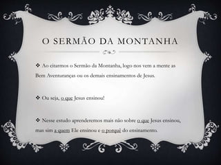 O SERMÃO DA MONTANHA
 Ao citarmos o Sermão da Montanha, logo nos vem a mente as
Bem Aventuranças ou os demais ensinamentos de Jesus.
 Ou seja, o que Jesus ensinou!
 Nesse estudo aprenderemos mais não sobre o que Jesus ensinou,
mas sim a quem Ele ensinou e o porquê do ensinamento.
 