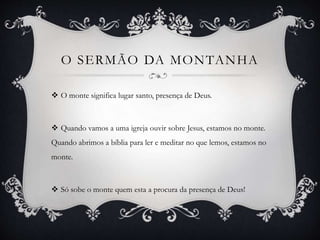 O SERMÃO DA MONTANHA
 O monte significa lugar santo, presença de Deus.
 Quando vamos a uma igreja ouvir sobre Jesus, estamos no monte.
Quando abrimos a bíblia para ler e meditar no que lemos, estamos no
monte.
 Só sobe o monte quem esta a procura da presença de Deus!
 