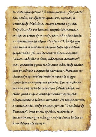 Ouvistes que dizem:Ouvistes que dizem:Ouvistes que dizem:Ouvistes que dizem: ““““ÉÉÉÉ assim mesmo... fazassim mesmo... fazassim mesmo... fazassim mesmo... faz parteparteparteparte”.”.”.”.
Eu, porém, vos digo: resignaiEu, porém, vos digo: resignaiEu, porém, vos digo: resignaiEu, porém, vos digo: resignai----vos, apenas, àvos, apenas, àvos, apenas, àvos, apenas, à
vontade do Altíssimo, sempre correta e justa.vontade do Altíssimo, sempre correta e justa.vontade do Altíssimo, sempre correta e justa.vontade do Altíssimo, sempre correta e justa.
Todavia, não vos lanceis, impulsivamente, aTodavia, não vos lanceis, impulsivamente, aTodavia, não vos lanceis, impulsivamente, aTodavia, não vos lanceis, impulsivamente, a
mudar as coisas do mundo, para não afundardesmudar as coisas do mundo, para não afundardesmudar as coisas do mundo, para não afundardesmudar as coisas do mundo, para não afundardes
no desassossego da almano desassossego da almano desassossego da almano desassossego da alma (“inferno”);(“inferno”);(“inferno”);(“inferno”); basta quebasta quebasta quebasta que
não sigais os modismos das multidões de ovelhasnão sigais os modismos das multidões de ovelhasnão sigais os modismos das multidões de ovelhasnão sigais os modismos das multidões de ovelhas
desgarradas. Já, muitos outros dizemdesgarradas. Já, muitos outros dizemdesgarradas. Já, muitos outros dizemdesgarradas. Já, muitos outros dizem o oposto:o oposto:o oposto:o oposto:
““““QuemQuemQuemQuem sabe faz a hora, não esperasabe faz a hora, não esperasabe faz a hora, não esperasabe faz a hora, não espera aconteceraconteceraconteceracontecer”;”;”;”;
mas, garantomas, garantomas, garantomas, garanto: quem realmente sabe, tudo aceita: quem realmente sabe, tudo aceita: quem realmente sabe, tudo aceita: quem realmente sabe, tudo aceita
com paciência e aguarda acontecer. Merecem sercom paciência e aguarda acontecer. Merecem sercom paciência e aguarda acontecer. Merecem sercom paciência e aguarda acontecer. Merecem ser
chamados de revolucionários somente os quechamados de revolucionários somente os quechamados de revolucionários somente os quechamados de revolucionários somente os que
combatem suas próprias paixões. Em relação aocombatem suas próprias paixões. Em relação aocombatem suas próprias paixões. Em relação aocombatem suas próprias paixões. Em relação ao
mundo, entretanto, sede como folhas caídas nomundo, entretanto, sede como folhas caídas nomundo, entretanto, sede como folhas caídas nomundo, entretanto, sede como folhas caídas no
chão: para onde o vento do Senhor sopra, elaschão: para onde o vento do Senhor sopra, elaschão: para onde o vento do Senhor sopra, elaschão: para onde o vento do Senhor sopra, elas
alegremente se deixam arrastar. Ao tempo correto,alegremente se deixam arrastar. Ao tempo correto,alegremente se deixam arrastar. Ao tempo correto,alegremente se deixam arrastar. Ao tempo correto,
e nunca antes, todos passam por seue nunca antes, todos passam por seue nunca antes, todos passam por seue nunca antes, todos passam por seu “Caminho“Caminho“Caminho“Caminho dededede
Damasco”.Damasco”.Damasco”.Damasco”. Orai para, do Alto, receberdes oOrai para, do Alto, receberdes oOrai para, do Alto, receberdes oOrai para, do Alto, receberdes o
discernimento que sabe quando devemos lutar oudiscernimento que sabe quando devemos lutar oudiscernimento que sabe quando devemos lutar oudiscernimento que sabe quando devemos lutar ou
humildemente aceitarhumildemente aceitarhumildemente aceitarhumildemente aceitar....
 