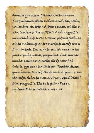 Ouvistes que dizem:Ouvistes que dizem:Ouvistes que dizem:Ouvistes que dizem: ““““JesusJesusJesusJesus é o filho único deé o filho único deé o filho único deé o filho único de
Deus; ninguém foi ou será comoDeus; ninguém foi ou será comoDeus; ninguém foi ou será comoDeus; ninguém foi ou será como eleeleeleele”.”.”.”. Eu, porém,Eu, porém,Eu, porém,Eu, porém,
vos lembro: sois, todos vós, bons e maus, cristãos ouvos lembro: sois, todos vós, bons e maus, cristãos ouvos lembro: sois, todos vós, bons e maus, cristãos ouvos lembro: sois, todos vós, bons e maus, cristãos ou
não, também filhos de DEUS. As obras que Elenão, também filhos de DEUS. As obras que Elenão, também filhos de DEUS. As obras que Elenão, também filhos de DEUS. As obras que Ele
me incumbiu de levar a termo, podereis fazême incumbiu de levar a termo, podereis fazême incumbiu de levar a termo, podereis fazême incumbiu de levar a termo, podereis fazê----laslaslaslas
ainda maiores, quando viverdes de acordo com aainda maiores, quando viverdes de acordo com aainda maiores, quando viverdes de acordo com aainda maiores, quando viverdes de acordo com a
Sua vontade. Entretanto, motivo nenhum háSua vontade. Entretanto, motivo nenhum háSua vontade. Entretanto, motivo nenhum háSua vontade. Entretanto, motivo nenhum há
para orgulho pessoal, porque boas obras não sãopara orgulho pessoal, porque boas obras não sãopara orgulho pessoal, porque boas obras não sãopara orgulho pessoal, porque boas obras não são
minhas e nem vossas serão: são de nosso Paiminhas e nem vossas serão: são de nosso Paiminhas e nem vossas serão: são de nosso Paiminhas e nem vossas serão: são de nosso Pai
Celeste, que age através de nós. Também dizemCeleste, que age através de nós. Também dizemCeleste, que age através de nós. Também dizemCeleste, que age através de nós. Também dizem
que o homem Jesus é filho de uma virgem... E nãoque o homem Jesus é filho de uma virgem... E nãoque o homem Jesus é filho de uma virgem... E nãoque o homem Jesus é filho de uma virgem... E não
são, todos, filhos da mesma virgem, que é DEUS?são, todos, filhos da mesma virgem, que é DEUS?são, todos, filhos da mesma virgem, que é DEUS?são, todos, filhos da mesma virgem, que é DEUS?
Sim, porque Ele/Ela é o legítimo Pai e aSim, porque Ele/Ela é o legítimo Pai e aSim, porque Ele/Ela é o legítimo Pai e aSim, porque Ele/Ela é o legítimo Pai e a
legítima Mãe de todas as criaturaslegítima Mãe de todas as criaturaslegítima Mãe de todas as criaturaslegítima Mãe de todas as criaturas....
 