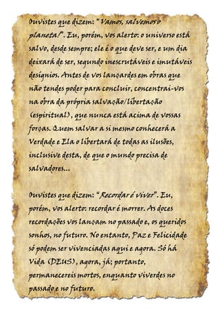 Ouvistes que dizem:Ouvistes que dizem:Ouvistes que dizem:Ouvistes que dizem: ““““VamosVamosVamosVamos, salvemos o, salvemos o, salvemos o, salvemos o
planeta!planeta!planeta!planeta!”.”.”.”. Eu, porém, vos alerto: o universo estáEu, porém, vos alerto: o universo estáEu, porém, vos alerto: o universo estáEu, porém, vos alerto: o universo está
salvo, desde sempre; ele é o que deve ser, e um diasalvo, desde sempre; ele é o que deve ser, e um diasalvo, desde sempre; ele é o que deve ser, e um diasalvo, desde sempre; ele é o que deve ser, e um dia
deixará de ser, segundodeixará de ser, segundodeixará de ser, segundodeixará de ser, segundo inescrutáveis e imutáveisinescrutáveis e imutáveisinescrutáveis e imutáveisinescrutáveis e imutáveis
desígnios. Antes de vos lançardes em obras quedesígnios. Antes de vos lançardes em obras quedesígnios. Antes de vos lançardes em obras quedesígnios. Antes de vos lançardes em obras que
não tendes poder para concluir, concentrainão tendes poder para concluir, concentrainão tendes poder para concluir, concentrainão tendes poder para concluir, concentrai----vosvosvosvos
na obra da própria salvação/libertaçãona obra da própria salvação/libertaçãona obra da própria salvação/libertaçãona obra da própria salvação/libertação
(espiritual),(espiritual),(espiritual),(espiritual), que nunca está acima de vossasque nunca está acima de vossasque nunca está acima de vossasque nunca está acima de vossas
forças. Quem salvar a si mesmo conhecerá aforças. Quem salvar a si mesmo conhecerá aforças. Quem salvar a si mesmo conhecerá aforças. Quem salvar a si mesmo conhecerá a
Verdade e Ela o libertará de todas as ilusões,Verdade e Ela o libertará de todas as ilusões,Verdade e Ela o libertará de todas as ilusões,Verdade e Ela o libertará de todas as ilusões,
inclusive desta, de que o mundo precisa deinclusive desta, de que o mundo precisa deinclusive desta, de que o mundo precisa deinclusive desta, de que o mundo precisa de
salvadoressalvadoressalvadoressalvadores............
Ouvistes que dizem: “Ouvistes que dizem: “Ouvistes que dizem: “Ouvistes que dizem: “Recordar é viverRecordar é viverRecordar é viverRecordar é viver”. Eu,”. Eu,”. Eu,”. Eu,
porém, vos alerto: recordar é morrer. As docesporém, vos alerto: recordar é morrer. As docesporém, vos alerto: recordar é morrer. As docesporém, vos alerto: recordar é morrer. As doces
recordações vos lançam no passado e, os queridosrecordações vos lançam no passado e, os queridosrecordações vos lançam no passado e, os queridosrecordações vos lançam no passado e, os queridos
sonhos, no futuro. No entanto, Paz e Felicidadesonhos, no futuro. No entanto, Paz e Felicidadesonhos, no futuro. No entanto, Paz e Felicidadesonhos, no futuro. No entanto, Paz e Felicidade
só podem ser vivenciadas aqui e agora. Só hásó podem ser vivenciadas aqui e agora. Só hásó podem ser vivenciadas aqui e agora. Só hásó podem ser vivenciadas aqui e agora. Só há
Vida (DEUS), agora, já; portanto,Vida (DEUS), agora, já; portanto,Vida (DEUS), agora, já; portanto,Vida (DEUS), agora, já; portanto,
permanecereis mortos, enquanto viverdes nopermanecereis mortos, enquanto viverdes nopermanecereis mortos, enquanto viverdes nopermanecereis mortos, enquanto viverdes no
passado e no futuro.passado e no futuro.passado e no futuro.passado e no futuro.
 