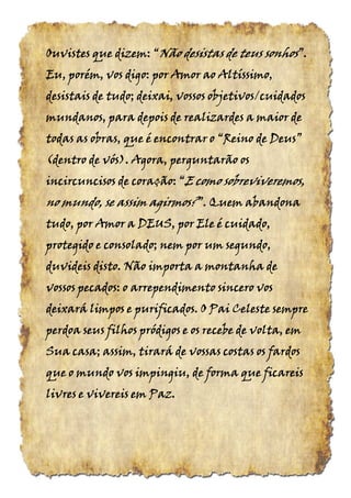 Ouvistes que dizem:Ouvistes que dizem:Ouvistes que dizem:Ouvistes que dizem: ““““NãoNãoNãoNão desistas de teusdesistas de teusdesistas de teusdesistas de teus sonhossonhossonhossonhos”.”.”.”.
Eu, porém, vos digo: por Amor ao Altíssimo,Eu, porém, vos digo: por Amor ao Altíssimo,Eu, porém, vos digo: por Amor ao Altíssimo,Eu, porém, vos digo: por Amor ao Altíssimo,
desistais de tudo; deixai, vossos objetivos/cuidadosdesistais de tudo; deixai, vossos objetivos/cuidadosdesistais de tudo; deixai, vossos objetivos/cuidadosdesistais de tudo; deixai, vossos objetivos/cuidados
mundanos, para depois de realizardes a maior demundanos, para depois de realizardes a maior demundanos, para depois de realizardes a maior demundanos, para depois de realizardes a maior de
todas as obras, que é encontrar otodas as obras, que é encontrar otodas as obras, que é encontrar otodas as obras, que é encontrar o “Reino“Reino“Reino“Reino dededede Deus”Deus”Deus”Deus”
(dentro(dentro(dentro(dentro dededede vós).vós).vós).vós). Agora, perguntarão osAgora, perguntarão osAgora, perguntarão osAgora, perguntarão os
incircuncisos de coração:incircuncisos de coração:incircuncisos de coração:incircuncisos de coração: ““““EEEE como sobreviveremos,como sobreviveremos,como sobreviveremos,como sobreviveremos,
no mundo, se assim agirmosno mundo, se assim agirmosno mundo, se assim agirmosno mundo, se assim agirmos????”.”.”.”. Quem abandonaQuem abandonaQuem abandonaQuem abandona
tudo, por Amor a DEUS, por Ele é cuidado,tudo, por Amor a DEUS, por Ele é cuidado,tudo, por Amor a DEUS, por Ele é cuidado,tudo, por Amor a DEUS, por Ele é cuidado,
protegido e consolado; nem por um segundo,protegido e consolado; nem por um segundo,protegido e consolado; nem por um segundo,protegido e consolado; nem por um segundo,
duvideis disto. Não importa a montanha deduvideis disto. Não importa a montanha deduvideis disto. Não importa a montanha deduvideis disto. Não importa a montanha de
vossos pecados: o arrependimento sincero vosvossos pecados: o arrependimento sincero vosvossos pecados: o arrependimento sincero vosvossos pecados: o arrependimento sincero vos
deixará limpos e purificados. O Pai Celeste sempredeixará limpos e purificados. O Pai Celeste sempredeixará limpos e purificados. O Pai Celeste sempredeixará limpos e purificados. O Pai Celeste sempre
perdoa seus filhos pródigos e os recebe de volta, emperdoa seus filhos pródigos e os recebe de volta, emperdoa seus filhos pródigos e os recebe de volta, emperdoa seus filhos pródigos e os recebe de volta, em
Sua casa; assim, tirará de vossas costas os fardosSua casa; assim, tirará de vossas costas os fardosSua casa; assim, tirará de vossas costas os fardosSua casa; assim, tirará de vossas costas os fardos
que o mundo vos impingiu, de forma que ficareisque o mundo vos impingiu, de forma que ficareisque o mundo vos impingiu, de forma que ficareisque o mundo vos impingiu, de forma que ficareis
livres e vivereis em Paz.livres e vivereis em Paz.livres e vivereis em Paz.livres e vivereis em Paz.
 