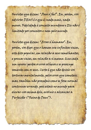 Ouvistes que dizem:Ouvistes que dizem:Ouvistes que dizem:Ouvistes que dizem: ““““DeusDeusDeusDeus éééé fielfielfielfiel”.”.”.”. Eu, porém, vosEu, porém, vosEu, porém, vosEu, porém, vos
advirto: DEUS é o que é; nada mais, nadaadvirto: DEUS é o que é; nada mais, nadaadvirto: DEUS é o que é; nada mais, nadaadvirto: DEUS é o que é; nada mais, nada
menos. Fidelidade é conceito mundano e Ele não émenos. Fidelidade é conceito mundano e Ele não émenos. Fidelidade é conceito mundano e Ele não émenos. Fidelidade é conceito mundano e Ele não é
limitado por conceitos e nem pelo mundolimitado por conceitos e nem pelo mundolimitado por conceitos e nem pelo mundolimitado por conceitos e nem pelo mundo....
Ouvistes que dizem: “Ouvistes que dizem: “Ouvistes que dizem: “Ouvistes que dizem: “Errar é humanoErrar é humanoErrar é humanoErrar é humano”. Eu,”. Eu,”. Eu,”. Eu,
porém, vos digo: que o homem use infinitas vezes,porém, vos digo: que o homem use infinitas vezes,porém, vos digo: que o homem use infinitas vezes,porém, vos digo: que o homem use infinitas vezes,
este dito popular, em relação a seus semelhantes,este dito popular, em relação a seus semelhantes,este dito popular, em relação a seus semelhantes,este dito popular, em relação a seus semelhantes,
e poucas vezes, em relação a si mesmo. Que cadae poucas vezes, em relação a si mesmo. Que cadae poucas vezes, em relação a si mesmo. Que cadae poucas vezes, em relação a si mesmo. Que cada
um ignore/perdoe os erros alheios e se preocupeum ignore/perdoe os erros alheios e se preocupeum ignore/perdoe os erros alheios e se preocupeum ignore/perdoe os erros alheios e se preocupe
somente com os seus. Certo é que não deveis vossomente com os seus. Certo é que não deveis vossomente com os seus. Certo é que não deveis vossomente com os seus. Certo é que não deveis vos
torturar mentalmente, pelos erros que cometeis;torturar mentalmente, pelos erros que cometeis;torturar mentalmente, pelos erros que cometeis;torturar mentalmente, pelos erros que cometeis;
mas, também não procedais como se fosse normalmas, também não procedais como se fosse normalmas, também não procedais como se fosse normalmas, também não procedais como se fosse normal
continuar errando, pois estais no mundo paracontinuar errando, pois estais no mundo paracontinuar errando, pois estais no mundo paracontinuar errando, pois estais no mundo para
elevarelevarelevarelevar----vos acima dele, evoluir e alcançar avos acima dele, evoluir e alcançar avos acima dele, evoluir e alcançar avos acima dele, evoluir e alcançar a
Perfeição (“Reino de DeusPerfeição (“Reino de DeusPerfeição (“Reino de DeusPerfeição (“Reino de Deus”).”).”).”).
 