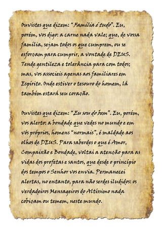 Ouvistes que dizem: “Ouvistes que dizem: “Ouvistes que dizem: “Ouvistes que dizem: “Família é tudoFamília é tudoFamília é tudoFamília é tudo”. Eu,”. Eu,”. Eu,”. Eu,
porém, vos digo: a carne nada vale; que, de vossaporém, vos digo: a carne nada vale; que, de vossaporém, vos digo: a carne nada vale; que, de vossaporém, vos digo: a carne nada vale; que, de vossa
família, sejam todos os que cumprem, ou sefamília, sejam todos os que cumprem, ou sefamília, sejam todos os que cumprem, ou sefamília, sejam todos os que cumprem, ou se
esforçam para cumprir, a vontade de DEUS.esforçam para cumprir, a vontade de DEUS.esforçam para cumprir, a vontade de DEUS.esforçam para cumprir, a vontade de DEUS.
Tende gentileza e tolerância para com todos;Tende gentileza e tolerância para com todos;Tende gentileza e tolerância para com todos;Tende gentileza e tolerância para com todos;
mas, vos associeis apenas aos familiares emmas, vos associeis apenas aos familiares emmas, vos associeis apenas aos familiares emmas, vos associeis apenas aos familiares em
Espírito. Onde estiver o tesouro do homem, láEspírito. Onde estiver o tesouro do homem, láEspírito. Onde estiver o tesouro do homem, láEspírito. Onde estiver o tesouro do homem, lá
também estará seu coração.também estará seu coração.também estará seu coração.também estará seu coração.
Ouvistes que dizem:Ouvistes que dizem:Ouvistes que dizem:Ouvistes que dizem: ““““EuEuEuEu sou dosou dosou dosou do bembembembem”.”.”.”. Eu, porém,Eu, porém,Eu, porém,Eu, porém,
vos alerto: a bondade que vedes no mundo e emvos alerto: a bondade que vedes no mundo e emvos alerto: a bondade que vedes no mundo e emvos alerto: a bondade que vedes no mundo e em
vós próprios, homensvós próprios, homensvós próprios, homensvós próprios, homens “normais”,“normais”,“normais”,“normais”, é maldade aosé maldade aosé maldade aosé maldade aos
olhos de DEUS. Para saberdes o que é Amor,olhos de DEUS. Para saberdes o que é Amor,olhos de DEUS. Para saberdes o que é Amor,olhos de DEUS. Para saberdes o que é Amor,
Compaixão e Bondade, voltai a atenção para asCompaixão e Bondade, voltai a atenção para asCompaixão e Bondade, voltai a atenção para asCompaixão e Bondade, voltai a atenção para as
vidas dos profetas e santos, que desde o princípiovidas dos profetas e santos, que desde o princípiovidas dos profetas e santos, que desde o princípiovidas dos profetas e santos, que desde o princípio
dos tempos o Senhor vos envia. Permaneceidos tempos o Senhor vos envia. Permaneceidos tempos o Senhor vos envia. Permaneceidos tempos o Senhor vos envia. Permanecei
alertas, no entanto, para não serdes iludidos: osalertas, no entanto, para não serdes iludidos: osalertas, no entanto, para não serdes iludidos: osalertas, no entanto, para não serdes iludidos: os
verdadeiros Mensageiros do Altíssimo nadaverdadeiros Mensageiros do Altíssimo nadaverdadeiros Mensageiros do Altíssimo nadaverdadeiros Mensageiros do Altíssimo nada
cobiçam ou temem, neste mundocobiçam ou temem, neste mundocobiçam ou temem, neste mundocobiçam ou temem, neste mundo....
 