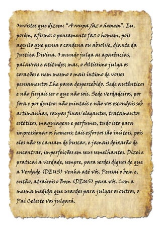 Ouvistes que dizem:Ouvistes que dizem:Ouvistes que dizem:Ouvistes que dizem: ““““AAAA roupa faz oroupa faz oroupa faz oroupa faz o homemhomemhomemhomem”.”.”.”. Eu,Eu,Eu,Eu,
porém, afirmo: o pensamento faz o homem, poisporém, afirmo: o pensamento faz o homem, poisporém, afirmo: o pensamento faz o homem, poisporém, afirmo: o pensamento faz o homem, pois
aquilo que pensa o condena ou absolve, diante daaquilo que pensa o condena ou absolve, diante daaquilo que pensa o condena ou absolve, diante daaquilo que pensa o condena ou absolve, diante da
Justiça Divina. O mundo julga as aparências,Justiça Divina. O mundo julga as aparências,Justiça Divina. O mundo julga as aparências,Justiça Divina. O mundo julga as aparências,
palavras e atitudes; mas, o Altíssimo julga ospalavras e atitudes; mas, o Altíssimo julga ospalavras e atitudes; mas, o Altíssimo julga ospalavras e atitudes; mas, o Altíssimo julga os
corações e nem mesmo o mais íntimo de vossoscorações e nem mesmo o mais íntimo de vossoscorações e nem mesmo o mais íntimo de vossoscorações e nem mesmo o mais íntimo de vossos
pensamentos Lhe passa despercebido. Sede autênticospensamentos Lhe passa despercebido. Sede autênticospensamentos Lhe passa despercebido. Sede autênticospensamentos Lhe passa despercebido. Sede autênticos
e não finjais ser o que não sois. Sede verdadeiros, pore não finjais ser o que não sois. Sede verdadeiros, pore não finjais ser o que não sois. Sede verdadeiros, pore não finjais ser o que não sois. Sede verdadeiros, por
fora e por dentro: não mintais e não vos escondais sobfora e por dentro: não mintais e não vos escondais sobfora e por dentro: não mintais e não vos escondais sobfora e por dentro: não mintais e não vos escondais sob
artimanhas, roupas finas/elegantes, tratamentosartimanhas, roupas finas/elegantes, tratamentosartimanhas, roupas finas/elegantes, tratamentosartimanhas, roupas finas/elegantes, tratamentos
estéticos, maquiagens e perfumes, tudo isto paraestéticos, maquiagens e perfumes, tudo isto paraestéticos, maquiagens e perfumes, tudo isto paraestéticos, maquiagens e perfumes, tudo isto para
impressionar os homens; tais esforços são inúteis, poisimpressionar os homens; tais esforços são inúteis, poisimpressionar os homens; tais esforços são inúteis, poisimpressionar os homens; tais esforços são inúteis, pois
eles não se cansam de buscar, e jamais deixarão deeles não se cansam de buscar, e jamais deixarão deeles não se cansam de buscar, e jamais deixarão deeles não se cansam de buscar, e jamais deixarão de
encontrar, imperfeições em seus semelhantes. Dizei eencontrar, imperfeições em seus semelhantes. Dizei eencontrar, imperfeições em seus semelhantes. Dizei eencontrar, imperfeições em seus semelhantes. Dizei e
praticai a verdade, sempre, para serdes dignos de quepraticai a verdade, sempre, para serdes dignos de quepraticai a verdade, sempre, para serdes dignos de quepraticai a verdade, sempre, para serdes dignos de que
a Verdadea Verdadea Verdadea Verdade (DEUS(DEUS(DEUS(DEUS)))) venha até vós. Pensai o bem e,venha até vós. Pensai o bem e,venha até vós. Pensai o bem e,venha até vós. Pensai o bem e,
então, atraireis o Bementão, atraireis o Bementão, atraireis o Bementão, atraireis o Bem (DEUS(DEUS(DEUS(DEUS)))) para vós. Com apara vós. Com apara vós. Com apara vós. Com a
mesma medida que usardes para julgar osmesma medida que usardes para julgar osmesma medida que usardes para julgar osmesma medida que usardes para julgar os outros, ooutros, ooutros, ooutros, o
PaiPaiPaiPai Celeste vos julgará.Celeste vos julgará.Celeste vos julgará.Celeste vos julgará.
 