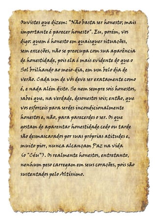 Ouvistes que dizem: "Não basta ser honesto; maisOuvistes que dizem: "Não basta ser honesto; maisOuvistes que dizem: "Não basta ser honesto; maisOuvistes que dizem: "Não basta ser honesto; mais
importante é parecer honesto". Eu, porém, vosimportante é parecer honesto". Eu, porém, vosimportante é parecer honesto". Eu, porém, vosimportante é parecer honesto". Eu, porém, vos
digo: quem é honesto em quaisquer situações,digo: quem é honesto em quaisquer situações,digo: quem é honesto em quaisquer situações,digo: quem é honesto em quaisquer situações,
sem exceções, não se preocupa com sua aparênciasem exceções, não se preocupa com sua aparênciasem exceções, não se preocupa com sua aparênciasem exceções, não se preocupa com sua aparência
de honestidade, pois ela é mais evidente do que ode honestidade, pois ela é mais evidente do que ode honestidade, pois ela é mais evidente do que ode honestidade, pois ela é mais evidente do que o
Sol brilhando ao meioSol brilhando ao meioSol brilhando ao meioSol brilhando ao meio----dia, em um belo dia dedia, em um belo dia dedia, em um belo dia dedia, em um belo dia de
verão. Cada um de vós deve ser exatamente comoverão. Cada um de vós deve ser exatamente comoverão. Cada um de vós deve ser exatamente comoverão. Cada um de vós deve ser exatamente como
é, e nada além disto. Se nem sempre sois honestos,é, e nada além disto. Se nem sempre sois honestos,é, e nada além disto. Se nem sempre sois honestos,é, e nada além disto. Se nem sempre sois honestos,
sabei que, na verdade, desonestos sois; então, quesabei que, na verdade, desonestos sois; então, quesabei que, na verdade, desonestos sois; então, quesabei que, na verdade, desonestos sois; então, que
vos esforceis para serdes incondicionalmentevos esforceis para serdes incondicionalmentevos esforceis para serdes incondicionalmentevos esforceis para serdes incondicionalmente
honestos e, não, para parecerdes o ser. Os quehonestos e, não, para parecerdes o ser. Os quehonestos e, não, para parecerdes o ser. Os quehonestos e, não, para parecerdes o ser. Os que
gostam de aparentar honestidade cedo ou tardegostam de aparentar honestidade cedo ou tardegostam de aparentar honestidade cedo ou tardegostam de aparentar honestidade cedo ou tarde
são desmascarados por suas próprias atitudessão desmascarados por suas próprias atitudessão desmascarados por suas próprias atitudessão desmascarados por suas próprias atitudes e,e,e,e,
muito pior, nuncamuito pior, nuncamuito pior, nuncamuito pior, nunca alcançam Pazalcançam Pazalcançam Pazalcançam Paz nananana vidavidavidavida
(o "Céu“). Os realmente honestos, entretanto,(o "Céu“). Os realmente honestos, entretanto,(o "Céu“). Os realmente honestos, entretanto,(o "Céu“). Os realmente honestos, entretanto,
nenhum peso carregam em seus corações, pois sãonenhum peso carregam em seus corações, pois sãonenhum peso carregam em seus corações, pois sãonenhum peso carregam em seus corações, pois são
sustentados pelo Altíssimo.sustentados pelo Altíssimo.sustentados pelo Altíssimo.sustentados pelo Altíssimo.
 