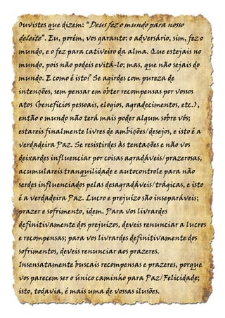 Ouvistes que dizem:Ouvistes que dizem:Ouvistes que dizem:Ouvistes que dizem: ““““DeusDeusDeusDeus fez o mundo para nossofez o mundo para nossofez o mundo para nossofez o mundo para nosso
deleitedeleitedeleitedeleite”.”.”.”. Eu, porém, vos garanto: o adversário, sim, fez oEu, porém, vos garanto: o adversário, sim, fez oEu, porém, vos garanto: o adversário, sim, fez oEu, porém, vos garanto: o adversário, sim, fez o
mundo, e o fez para cativeiro da alma. Que estejais nomundo, e o fez para cativeiro da alma. Que estejais nomundo, e o fez para cativeiro da alma. Que estejais nomundo, e o fez para cativeiro da alma. Que estejais no
mundo, pois não podeis evitámundo, pois não podeis evitámundo, pois não podeis evitámundo, pois não podeis evitá----lo; mas, que não sejais dolo; mas, que não sejais dolo; mas, que não sejais dolo; mas, que não sejais do
mundo. E como é isto? Se agirdes com pureza demundo. E como é isto? Se agirdes com pureza demundo. E como é isto? Se agirdes com pureza demundo. E como é isto? Se agirdes com pureza de
intenções, sem pensar em obter recompensas por vossosintenções, sem pensar em obter recompensas por vossosintenções, sem pensar em obter recompensas por vossosintenções, sem pensar em obter recompensas por vossos
atos (benefícios pessoais, elogios, agradecimentos, etc.),atos (benefícios pessoais, elogios, agradecimentos, etc.),atos (benefícios pessoais, elogios, agradecimentos, etc.),atos (benefícios pessoais, elogios, agradecimentos, etc.),
então o mundo não terá mais poder algum sobre vós;então o mundo não terá mais poder algum sobre vós;então o mundo não terá mais poder algum sobre vós;então o mundo não terá mais poder algum sobre vós;
estareis finalmente livres de ambições/desejos, e isto é aestareis finalmente livres de ambições/desejos, e isto é aestareis finalmente livres de ambições/desejos, e isto é aestareis finalmente livres de ambições/desejos, e isto é a
verdadeira Paz. Se resistirdes às tentações e não vosverdadeira Paz. Se resistirdes às tentações e não vosverdadeira Paz. Se resistirdes às tentações e não vosverdadeira Paz. Se resistirdes às tentações e não vos
deixardes influenciar por coisas agradáveis/prazerosas,deixardes influenciar por coisas agradáveis/prazerosas,deixardes influenciar por coisas agradáveis/prazerosas,deixardes influenciar por coisas agradáveis/prazerosas,
acumulareisacumulareisacumulareisacumulareis tranquilidade e autocontroletranquilidade e autocontroletranquilidade e autocontroletranquilidade e autocontrole para nãopara nãopara nãopara não
serdes influenciados pelas desagradáveis/trágicas, e istoserdes influenciados pelas desagradáveis/trágicas, e istoserdes influenciados pelas desagradáveis/trágicas, e istoserdes influenciados pelas desagradáveis/trágicas, e isto
é a verdadeira Paz. Lucro e prejuízo são inseparáveis;é a verdadeira Paz. Lucro e prejuízo são inseparáveis;é a verdadeira Paz. Lucro e prejuízo são inseparáveis;é a verdadeira Paz. Lucro e prejuízo são inseparáveis;
prazer e sofrimento, idem. Para vos livrardesprazer e sofrimento, idem. Para vos livrardesprazer e sofrimento, idem. Para vos livrardesprazer e sofrimento, idem. Para vos livrardes
definitivamente dos prejuízos, deveis renunciar adefinitivamente dos prejuízos, deveis renunciar adefinitivamente dos prejuízos, deveis renunciar adefinitivamente dos prejuízos, deveis renunciar a lucroslucroslucroslucros
e recompensase recompensase recompensase recompensas; para vos livrardes definitivamente dos; para vos livrardes definitivamente dos; para vos livrardes definitivamente dos; para vos livrardes definitivamente dos
sofrimentos, deveis renunciar aos prazeres.sofrimentos, deveis renunciar aos prazeres.sofrimentos, deveis renunciar aos prazeres.sofrimentos, deveis renunciar aos prazeres.
Insensatamente buscais recompensas e prazeres, porqueInsensatamente buscais recompensas e prazeres, porqueInsensatamente buscais recompensas e prazeres, porqueInsensatamente buscais recompensas e prazeres, porque
vos parecem ser o único caminho para Paz/Felicidade;vos parecem ser o único caminho para Paz/Felicidade;vos parecem ser o único caminho para Paz/Felicidade;vos parecem ser o único caminho para Paz/Felicidade;
isto, todavia, é mais uma de vossas ilusões.isto, todavia, é mais uma de vossas ilusões.isto, todavia, é mais uma de vossas ilusões.isto, todavia, é mais uma de vossas ilusões.
 