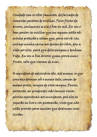Cuidado com os lobos famintos, disfarçados deCuidado com os lobos famintos, disfarçados deCuidado com os lobos famintos, disfarçados deCuidado com os lobos famintos, disfarçados de
inocentes pastores de ovelhas. Pelos frutos dainocentes pastores de ovelhas. Pelos frutos dainocentes pastores de ovelhas. Pelos frutos dainocentes pastores de ovelhas. Pelos frutos da
árvore, conhecereis se ela é boa ou má. Eu sou oárvore, conhecereis se ela é boa ou má. Eu sou oárvore, conhecereis se ela é boa ou má. Eu sou oárvore, conhecereis se ela é boa ou má. Eu sou o
bom pastor: as ovelhas que me seguem estão sobbom pastor: as ovelhas que me seguem estão sobbom pastor: as ovelhas que me seguem estão sobbom pastor: as ovelhas que me seguem estão sob
minha proteção e sabem que, para salváminha proteção e sabem que, para salváminha proteção e sabem que, para salváminha proteção e sabem que, para salvá----las,las,las,las,
entrego minha carne aos dentes dos lobos, dou aentrego minha carne aos dentes dos lobos, dou aentrego minha carne aos dentes dos lobos, dou aentrego minha carne aos dentes dos lobos, dou a
vida por elas, para que deles escapem e tenhamvida por elas, para que deles escapem e tenhamvida por elas, para que deles escapem e tenhamvida por elas, para que deles escapem e tenham
Vida. Eu sou a boa árvore: quem prova meusVida. Eu sou a boa árvore: quem prova meusVida. Eu sou a boa árvore: quem prova meusVida. Eu sou a boa árvore: quem prova meus
frutos, sabe que vieram de mimfrutos, sabe que vieram de mimfrutos, sabe que vieram de mimfrutos, sabe que vieram de mim....
Os seguidores do adversário são, até mesmo, os queOs seguidores do adversário são, até mesmo, os queOs seguidores do adversário são, até mesmo, os queOs seguidores do adversário são, até mesmo, os que
convosco dormem sob o mesmo teto, comem doconvosco dormem sob o mesmo teto, comem doconvosco dormem sob o mesmo teto, comem doconvosco dormem sob o mesmo teto, comem do
mesmo prato, sangue de vosso sangue. Deveis,mesmo prato, sangue de vosso sangue. Deveis,mesmo prato, sangue de vosso sangue. Deveis,mesmo prato, sangue de vosso sangue. Deveis,
portanto, ser prudentes: não lanceis vossasportanto, ser prudentes: não lanceis vossasportanto, ser prudentes: não lanceis vossasportanto, ser prudentes: não lanceis vossas
pérolas espirituais aos mundanos, pois eles aspérolas espirituais aos mundanos, pois eles aspérolas espirituais aos mundanos, pois eles aspérolas espirituais aos mundanos, pois eles as
jogarão no lixo e vos pisotearão, visto que nãojogarão no lixo e vos pisotearão, visto que nãojogarão no lixo e vos pisotearão, visto que nãojogarão no lixo e vos pisotearão, visto que não
estão prontos para aceitar que destruam suasestão prontos para aceitar que destruam suasestão prontos para aceitar que destruam suasestão prontos para aceitar que destruam suas
ilusõesilusõesilusõesilusões....
 