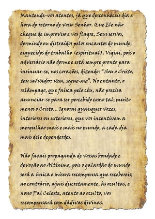 MantendeMantendeMantendeMantende----vos atentos, já que desconheceis dia evos atentos, já que desconheceis dia evos atentos, já que desconheceis dia evos atentos, já que desconheceis dia e
hora do retorno de vosso Senhor. Que Ele nãohora do retorno de vosso Senhor. Que Ele nãohora do retorno de vosso Senhor. Que Ele nãohora do retorno de vosso Senhor. Que Ele não
chegue de improviso e vos flagre, Seus servos,chegue de improviso e vos flagre, Seus servos,chegue de improviso e vos flagre, Seus servos,chegue de improviso e vos flagre, Seus servos,
dormindo ou distraídos pelos encantos do mundo,dormindo ou distraídos pelos encantos do mundo,dormindo ou distraídos pelos encantos do mundo,dormindo ou distraídos pelos encantos do mundo,
esquecidos do trabalhoesquecidos do trabalhoesquecidos do trabalhoesquecidos do trabalho (espiritual).(espiritual).(espiritual).(espiritual). Vigiai, pois oVigiai, pois oVigiai, pois oVigiai, pois o
adversário não dorme e está sempre pronto paraadversário não dorme e está sempre pronto paraadversário não dorme e está sempre pronto paraadversário não dorme e está sempre pronto para
insinuarinsinuarinsinuarinsinuar----se, nos corações, dizendo:se, nos corações, dizendo:se, nos corações, dizendo:se, nos corações, dizendo: ““““SouSouSouSou o Cristo,o Cristo,o Cristo,o Cristo,
teu salvador; vem,teu salvador; vem,teu salvador; vem,teu salvador; vem, seguesegueseguesegue----memememe”.”.”.”. No entanto, oNo entanto, oNo entanto, oNo entanto, o
relâmpago, que faísca pelo céu, não precisarelâmpago, que faísca pelo céu, não precisarelâmpago, que faísca pelo céu, não precisarelâmpago, que faísca pelo céu, não precisa
anunciaranunciaranunciaranunciar----se para ser percebido como tal; muitose para ser percebido como tal; muitose para ser percebido como tal; muitose para ser percebido como tal; muito
menos o Cristo... Ignorai quaisquer vozes,menos o Cristo... Ignorai quaisquer vozes,menos o Cristo... Ignorai quaisquer vozes,menos o Cristo... Ignorai quaisquer vozes,
interiores ou exteriores, que vos incentivem ainteriores ou exteriores, que vos incentivem ainteriores ou exteriores, que vos incentivem ainteriores ou exteriores, que vos incentivem a
mergulhar mais e mais no mundo, a cada diamergulhar mais e mais no mundo, a cada diamergulhar mais e mais no mundo, a cada diamergulhar mais e mais no mundo, a cada dia
mais dele dependerdesmais dele dependerdesmais dele dependerdesmais dele dependerdes....
Não façais propaganda de vossas bondade eNão façais propaganda de vossas bondade eNão façais propaganda de vossas bondade eNão façais propaganda de vossas bondade e
devoção ao Altíssimo, pois o galardão do mundodevoção ao Altíssimo, pois o galardão do mundodevoção ao Altíssimo, pois o galardão do mundodevoção ao Altíssimo, pois o galardão do mundo
será a única e mísera recompensa que recebereis;será a única e mísera recompensa que recebereis;será a única e mísera recompensa que recebereis;será a única e mísera recompensa que recebereis;
ao contrário, ajais discretamente, às ocultas, eao contrário, ajais discretamente, às ocultas, eao contrário, ajais discretamente, às ocultas, eao contrário, ajais discretamente, às ocultas, e
nosso Pai Celeste, atento ao oculto, vosnosso Pai Celeste, atento ao oculto, vosnosso Pai Celeste, atento ao oculto, vosnosso Pai Celeste, atento ao oculto, vos
recompensará com dádivas divinas.recompensará com dádivas divinas.recompensará com dádivas divinas.recompensará com dádivas divinas.
 