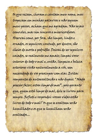 Os que rezam, choram e cantam meu nome, masOs que rezam, choram e cantam meu nome, masOs que rezam, choram e cantam meu nome, masOs que rezam, choram e cantam meu nome, mas
tropeçam em minhas palavras e não seguemtropeçam em minhas palavras e não seguemtropeçam em minhas palavras e não seguemtropeçam em minhas palavras e não seguem
meus passos, acham que me agradam. Não sejaismeus passos, acham que me agradam. Não sejaismeus passos, acham que me agradam. Não sejaismeus passos, acham que me agradam. Não sejais
como eles, mas sim sinceros e misericordiosos.como eles, mas sim sinceros e misericordiosos.como eles, mas sim sinceros e misericordiosos.como eles, mas sim sinceros e misericordiosos.
Observai como, por fora, são limpos, lindos eObservai como, por fora, são limpos, lindos eObservai como, por fora, são limpos, lindos eObservai como, por fora, são limpos, lindos e
ornados, os sepulcros; contudo, por dentro, sãoornados, os sepulcros; contudo, por dentro, sãoornados, os sepulcros; contudo, por dentro, sãoornados, os sepulcros; contudo, por dentro, são
cheios de morte e podridão. Deixai de ser sepulcroscheios de morte e podridão. Deixai de ser sepulcroscheios de morte e podridão. Deixai de ser sepulcroscheios de morte e podridão. Deixai de ser sepulcros
caiados, se realmente me amais; limpai vossocaiados, se realmente me amais; limpai vossocaiados, se realmente me amais; limpai vossocaiados, se realmente me amais; limpai vosso
interior de todo o mal e, então, limpeza e belezainterior de todo o mal e, então, limpeza e belezainterior de todo o mal e, então, limpeza e belezainterior de todo o mal e, então, limpeza e beleza
exteriores virão naturalmente a vós, semexteriores virão naturalmente a vós, semexteriores virão naturalmente a vós, semexteriores virão naturalmente a vós, sem
necessidade de vos preocupar com elas. Evitainecessidade de vos preocupar com elas. Evitainecessidade de vos preocupar com elas. Evitainecessidade de vos preocupar com elas. Evitai
rompantes de autoexaltação e não digais:rompantes de autoexaltação e não digais:rompantes de autoexaltação e não digais:rompantes de autoexaltação e não digais: ““““NadaNadaNadaNada
preciso fazer; estou limpo dopreciso fazer; estou limpo dopreciso fazer; estou limpo dopreciso fazer; estou limpo do malmalmalmal”,”,”,”, pois garantopois garantopois garantopois garanto
que, quem está limpo do mal, dele se livrou paraque, quem está limpo do mal, dele se livrou paraque, quem está limpo do mal, dele se livrou paraque, quem está limpo do mal, dele se livrou para
sempre. Refleti e respondei: vossas vidas estãosempre. Refleti e respondei: vossas vidas estãosempre. Refleti e respondei: vossas vidas estãosempre. Refleti e respondei: vossas vidas estão
livres de todo o mal? Os que se exaltam serãolivres de todo o mal? Os que se exaltam serãolivres de todo o mal? Os que se exaltam serãolivres de todo o mal? Os que se exaltam serão
humilhados e os que se humilham serãohumilhados e os que se humilham serãohumilhados e os que se humilham serãohumilhados e os que se humilham serão
exaltados...exaltados...exaltados...exaltados...
 