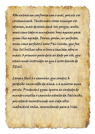 Não entreis em confronto com o mal, pois ele vosNão entreis em confronto com o mal, pois ele vosNão entreis em confronto com o mal, pois ele vosNão entreis em confronto com o mal, pois ele vos
contaminará. Tanto mais vossos inimigos voscontaminará. Tanto mais vossos inimigos voscontaminará. Tanto mais vossos inimigos voscontaminará. Tanto mais vossos inimigos vos
odiarem, mais devereis amáodiarem, mais devereis amáodiarem, mais devereis amáodiarem, mais devereis amá----los; porque, senão,los; porque, senão,los; porque, senão,los; porque, senão,
sereis como todos os mundanos: bons apenas parasereis como todos os mundanos: bons apenas parasereis como todos os mundanos: bons apenas parasereis como todos os mundanos: bons apenas para
quem lhes agrada. Deveis, porém, ser perfeitos,quem lhes agrada. Deveis, porém, ser perfeitos,quem lhes agrada. Deveis, porém, ser perfeitos,quem lhes agrada. Deveis, porém, ser perfeitos,
assim como perfeito é nosso Pai Celeste, que fazassim como perfeito é nosso Pai Celeste, que fazassim como perfeito é nosso Pai Celeste, que fazassim como perfeito é nosso Pai Celeste, que faz
Seu Sol brilhar sobre os bons e também sobre osSeu Sol brilhar sobre os bons e também sobre osSeu Sol brilhar sobre os bons e também sobre osSeu Sol brilhar sobre os bons e também sobre os
maus. O primeiro passo deve ser dado por vós, quemaus. O primeiro passo deve ser dado por vós, quemaus. O primeiro passo deve ser dado por vós, quemaus. O primeiro passo deve ser dado por vós, que
estais sendo instruídos no que é certo diante deestais sendo instruídos no que é certo diante deestais sendo instruídos no que é certo diante deestais sendo instruídos no que é certo diante de
DEUSDEUSDEUSDEUS....
Largo e fácil é o caminho, que conduz àLargo e fácil é o caminho, que conduz àLargo e fácil é o caminho, que conduz àLargo e fácil é o caminho, que conduz à
perdição/escravidão da alma, e a maioria segueperdição/escravidão da alma, e a maioria segueperdição/escravidão da alma, e a maioria segueperdição/escravidão da alma, e a maioria segue
por ele. Prudente é quem ignora as verdades dopor ele. Prudente é quem ignora as verdades dopor ele. Prudente é quem ignora as verdades dopor ele. Prudente é quem ignora as verdades do
mundo e escolhe o caminho estreito da Salvação,mundo e escolhe o caminho estreito da Salvação,mundo e escolhe o caminho estreito da Salvação,mundo e escolhe o caminho estreito da Salvação,
pois estará reconstruindo sua vida sobrepois estará reconstruindo sua vida sobrepois estará reconstruindo sua vida sobrepois estará reconstruindo sua vida sobre
inabalável rocha, ressuscitando para a Vidainabalável rocha, ressuscitando para a Vidainabalável rocha, ressuscitando para a Vidainabalável rocha, ressuscitando para a Vida....
 