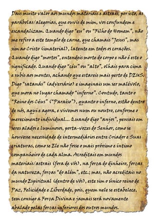Dais muito valor aos mundos materiais e astrais; por isto, asDais muito valor aos mundos materiais e astrais; por isto, asDais muito valor aos mundos materiais e astrais; por isto, asDais muito valor aos mundos materiais e astrais; por isto, as
parábolas/alegoriasparábolas/alegoriasparábolas/alegoriasparábolas/alegorias, que ouvis de mim, vos confundem e, que ouvis de mim, vos confundem e, que ouvis de mim, vos confundem e, que ouvis de mim, vos confundem e
escandalizam. Quando digoescandalizam. Quando digoescandalizam. Quando digoescandalizam. Quando digo “eu”“eu”“eu”“eu” ouououou “Filho“Filho“Filho“Filho dodododo Homem”,Homem”,Homem”,Homem”, nãonãonãonão
me refiro a este templo de carne, que chamaisme refiro a este templo de carne, que chamaisme refiro a este templo de carne, que chamaisme refiro a este templo de carne, que chamais “Jesus”,“Jesus”,“Jesus”,“Jesus”, masmasmasmas
sim ao Cristosim ao Cristosim ao Cristosim ao Cristo (imaterial),(imaterial),(imaterial),(imaterial), latente em todos os corações.latente em todos os corações.latente em todos os corações.latente em todos os corações.
Quando digoQuando digoQuando digoQuando digo “mortos”,“mortos”,“mortos”,“mortos”, entendeis morte do corpo e não é este oentendeis morte do corpo e não é este oentendeis morte do corpo e não é este oentendeis morte do corpo e não é este o
significado. Quando digosignificado. Quando digosignificado. Quando digosignificado. Quando digo “céu”“céu”“céu”“céu” ouououou “alto”,“alto”,“alto”,“alto”, olhais para cimaolhais para cimaolhais para cimaolhais para cima
e subis aos montes, achando que estareis mais perto dee subis aos montes, achando que estareis mais perto dee subis aos montes, achando que estareis mais perto dee subis aos montes, achando que estareis mais perto de DEUSDEUSDEUSDEUS....
DigoDigoDigoDigo “satanás” (adversário)“satanás” (adversário)“satanás” (adversário)“satanás” (adversário) e imaginais um ser malévolo,e imaginais um ser malévolo,e imaginais um ser malévolo,e imaginais um ser malévolo,
quequequeque moramoramoramora nononono lugar chamadolugar chamadolugar chamadolugar chamado “inferno”.“inferno”.“inferno”.“inferno”. Contudo, tanto oContudo, tanto oContudo, tanto oContudo, tanto o
“Reino“Reino“Reino“Reino dosdosdosdos Céus” (“Paraíso”),Céus” (“Paraíso”),Céus” (“Paraíso”),Céus” (“Paraíso”), quanto o inferno, estão dentroquanto o inferno, estão dentroquanto o inferno, estão dentroquanto o inferno, estão dentro
de nós, aqui e agora, e vivemos num ou noutro, conforme ode nós, aqui e agora, e vivemos num ou noutro, conforme ode nós, aqui e agora, e vivemos num ou noutro, conforme ode nós, aqui e agora, e vivemos num ou noutro, conforme o
merecimento individual... Quando digomerecimento individual... Quando digomerecimento individual... Quando digomerecimento individual... Quando digo “anjos”,“anjos”,“anjos”,“anjos”, pensais empensais empensais empensais em
seres alados e luminosos, portaseres alados e luminosos, portaseres alados e luminosos, portaseres alados e luminosos, porta----vozes do Senhor, como sevozes do Senhor, como sevozes do Senhor, como sevozes do Senhor, como se
houvesse necessidade de intermediários entre Criador e Suashouvesse necessidade de intermediários entre Criador e Suashouvesse necessidade de intermediários entre Criador e Suashouvesse necessidade de intermediários entre Criador e Suas
criaturas, como se Ele não fosse o mais próximo e íntimocriaturas, como se Ele não fosse o mais próximo e íntimocriaturas, como se Ele não fosse o mais próximo e íntimocriaturas, como se Ele não fosse o mais próximo e íntimo
companheiro de cada almacompanheiro de cada almacompanheiro de cada almacompanheiro de cada alma. Acreditais. Acreditais. Acreditais. Acreditais em mundosem mundosem mundosem mundos
materiais/astraismateriais/astraismateriais/astraismateriais/astrais (fora(fora(fora(fora dededede vós),vós),vós),vós), na força do dinheiro, forçasna força do dinheiro, forçasna força do dinheiro, forçasna força do dinheiro, forças
da natureza, forçasda natureza, forçasda natureza, forçasda natureza, forças “do além”,“do além”,“do além”,“do além”, etc.; mas, não acreditais noetc.; mas, não acreditais noetc.; mas, não acreditais noetc.; mas, não acreditais no
mundo Espiritualmundo Espiritualmundo Espiritualmundo Espiritual (dentro(dentro(dentro(dentro dededede vós),vós),vós),vós), este sim o único reino deeste sim o único reino deeste sim o único reino deeste sim o único reino de
Paz, Felicidade e LiberdadePaz, Felicidade e LiberdadePaz, Felicidade e LiberdadePaz, Felicidade e Liberdade,,,, pois,pois,pois,pois, quem nele se estabelece,quem nele se estabelece,quem nele se estabelece,quem nele se estabelece,
tem consigo a Força Divina e jamais será novamentetem consigo a Força Divina e jamais será novamentetem consigo a Força Divina e jamais será novamentetem consigo a Força Divina e jamais será novamente
abalado pelas forças inferiores dos outros mundos.abalado pelas forças inferiores dos outros mundos.abalado pelas forças inferiores dos outros mundos.abalado pelas forças inferiores dos outros mundos.
 