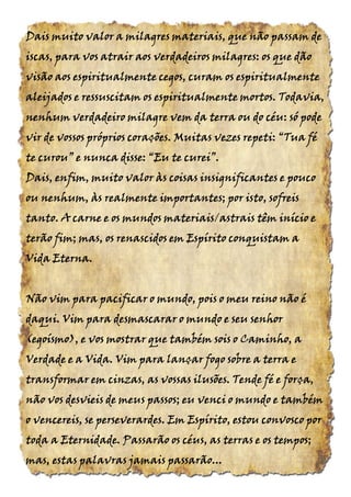 Dais muito valor a milagres materiais, que não passam deDais muito valor a milagres materiais, que não passam deDais muito valor a milagres materiais, que não passam deDais muito valor a milagres materiais, que não passam de
iscas, para vos atrair aos verdadeiros milagres: os que dãoiscas, para vos atrair aos verdadeiros milagres: os que dãoiscas, para vos atrair aos verdadeiros milagres: os que dãoiscas, para vos atrair aos verdadeiros milagres: os que dão
visão aos espiritualmente cegos, curam os espiritualmentevisão aos espiritualmente cegos, curam os espiritualmentevisão aos espiritualmente cegos, curam os espiritualmentevisão aos espiritualmente cegos, curam os espiritualmente
aleijados e ressuscitam os espiritualmente mortos. Todavia,aleijados e ressuscitam os espiritualmente mortos. Todavia,aleijados e ressuscitam os espiritualmente mortos. Todavia,aleijados e ressuscitam os espiritualmente mortos. Todavia,
nenhum verdadeiro milagre vem da terra ou do céu: só podenenhum verdadeiro milagre vem da terra ou do céu: só podenenhum verdadeiro milagre vem da terra ou do céu: só podenenhum verdadeiro milagre vem da terra ou do céu: só pode
vir de vossos próprios corações. Muitas vezes repeti:vir de vossos próprios corações. Muitas vezes repeti:vir de vossos próprios corações. Muitas vezes repeti:vir de vossos próprios corações. Muitas vezes repeti: “Tua“Tua“Tua“Tua féféféfé
tetetete curou”curou”curou”curou” e nunca disse:e nunca disse:e nunca disse:e nunca disse: “Eu“Eu“Eu“Eu tetetete curei”.curei”.curei”.curei”.
Dais, enfim, muito valor às coisas insignificantes e poucoDais, enfim, muito valor às coisas insignificantes e poucoDais, enfim, muito valor às coisas insignificantes e poucoDais, enfim, muito valor às coisas insignificantes e pouco
ou nenhum, às realmente importantes; por isto, sofreisou nenhum, às realmente importantes; por isto, sofreisou nenhum, às realmente importantes; por isto, sofreisou nenhum, às realmente importantes; por isto, sofreis
tanto. A carne e os mundos materiais/astrais têm início etanto. A carne e os mundos materiais/astrais têm início etanto. A carne e os mundos materiais/astrais têm início etanto. A carne e os mundos materiais/astrais têm início e
terão fim; mas, os renascidos em Espírito conquistam aterão fim; mas, os renascidos em Espírito conquistam aterão fim; mas, os renascidos em Espírito conquistam aterão fim; mas, os renascidos em Espírito conquistam a
Vida EternaVida EternaVida EternaVida Eterna....
Não vim para pacificar o mundo, poisNão vim para pacificar o mundo, poisNão vim para pacificar o mundo, poisNão vim para pacificar o mundo, pois o meuo meuo meuo meu reino não éreino não éreino não éreino não é
daqui. Vim para desmascarar o mundo e seudaqui. Vim para desmascarar o mundo e seudaqui. Vim para desmascarar o mundo e seudaqui. Vim para desmascarar o mundo e seu senhorsenhorsenhorsenhor
(egoísmo),(egoísmo),(egoísmo),(egoísmo), e vos mostrar que também sois o Caminho, ae vos mostrar que também sois o Caminho, ae vos mostrar que também sois o Caminho, ae vos mostrar que também sois o Caminho, a
Verdade e a Vida. Vim para lançar fogo sobre a terra eVerdade e a Vida. Vim para lançar fogo sobre a terra eVerdade e a Vida. Vim para lançar fogo sobre a terra eVerdade e a Vida. Vim para lançar fogo sobre a terra e
transformar em cinzas, as vossas ilusões. Tende fé e força,transformar em cinzas, as vossas ilusões. Tende fé e força,transformar em cinzas, as vossas ilusões. Tende fé e força,transformar em cinzas, as vossas ilusões. Tende fé e força,
não vos desvieis de meus passos; eu venci o mundo e tambémnão vos desvieis de meus passos; eu venci o mundo e tambémnão vos desvieis de meus passos; eu venci o mundo e tambémnão vos desvieis de meus passos; eu venci o mundo e também
o vencereis, se perseverardes. Em Espírito, estou convosco poro vencereis, se perseverardes. Em Espírito, estou convosco poro vencereis, se perseverardes. Em Espírito, estou convosco poro vencereis, se perseverardes. Em Espírito, estou convosco por
toda a Eternidade. Passarão os céus, as terras e os tempos;toda a Eternidade. Passarão os céus, as terras e os tempos;toda a Eternidade. Passarão os céus, as terras e os tempos;toda a Eternidade. Passarão os céus, as terras e os tempos;
mas, estas palavras jamais passarãomas, estas palavras jamais passarãomas, estas palavras jamais passarãomas, estas palavras jamais passarão............
 