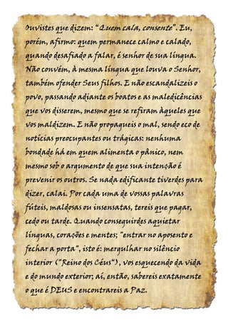 Ouvistes que dizem:Ouvistes que dizem:Ouvistes que dizem:Ouvistes que dizem: ““““QuemQuemQuemQuem cala,cala,cala,cala, consenteconsenteconsenteconsente”.”.”.”. Eu,Eu,Eu,Eu,
porém, afirmo: quem permanece calmo e calado,porém, afirmo: quem permanece calmo e calado,porém, afirmo: quem permanece calmo e calado,porém, afirmo: quem permanece calmo e calado,
quando desafiado a falar, é senhor de sua língua.quando desafiado a falar, é senhor de sua língua.quando desafiado a falar, é senhor de sua língua.quando desafiado a falar, é senhor de sua língua.
Não convém, à mesma língua que louva o Senhor,Não convém, à mesma língua que louva o Senhor,Não convém, à mesma língua que louva o Senhor,Não convém, à mesma língua que louva o Senhor,
também ofender Seus filhos. E não escandalizeis otambém ofender Seus filhos. E não escandalizeis otambém ofender Seus filhos. E não escandalizeis otambém ofender Seus filhos. E não escandalizeis o
povo, passando adiante os boatos e as maledicênciaspovo, passando adiante os boatos e as maledicênciaspovo, passando adiante os boatos e as maledicênciaspovo, passando adiante os boatos e as maledicências
que vos disserem, mesmo que se refiram àqueles queque vos disserem, mesmo que se refiram àqueles queque vos disserem, mesmo que se refiram àqueles queque vos disserem, mesmo que se refiram àqueles que
vosvosvosvos maldizem. E nãomaldizem. E nãomaldizem. E nãomaldizem. E não propagueis o mal, sendo eco depropagueis o mal, sendo eco depropagueis o mal, sendo eco depropagueis o mal, sendo eco de
notícias preocupantes ou trágicas: nenhumanotícias preocupantes ou trágicas: nenhumanotícias preocupantes ou trágicas: nenhumanotícias preocupantes ou trágicas: nenhuma
bondade há em quem alimenta o pânico, nembondade há em quem alimenta o pânico, nembondade há em quem alimenta o pânico, nembondade há em quem alimenta o pânico, nem
mesmo sob o argumento de que sua intenção émesmo sob o argumento de que sua intenção émesmo sob o argumento de que sua intenção émesmo sob o argumento de que sua intenção é
prevenir os outros. Se nada edificante tiverdes paraprevenir os outros. Se nada edificante tiverdes paraprevenir os outros. Se nada edificante tiverdes paraprevenir os outros. Se nada edificante tiverdes para
dizer, calai. Por cada uma de vossas palavrasdizer, calai. Por cada uma de vossas palavrasdizer, calai. Por cada uma de vossas palavrasdizer, calai. Por cada uma de vossas palavras
fúteis, maldosas ou insensatas, tereis que pagar,fúteis, maldosas ou insensatas, tereis que pagar,fúteis, maldosas ou insensatas, tereis que pagar,fúteis, maldosas ou insensatas, tereis que pagar,
cedo ou tarde. Quando conseguirdes aquietarcedo ou tarde. Quando conseguirdes aquietarcedo ou tarde. Quando conseguirdes aquietarcedo ou tarde. Quando conseguirdes aquietar
línguas, corações e mentes; "entrar no aposento elínguas, corações e mentes; "entrar no aposento elínguas, corações e mentes; "entrar no aposento elínguas, corações e mentes; "entrar no aposento e
fechar a porta", isto é: mergulhar no silênciofechar a porta", isto é: mergulhar no silênciofechar a porta", isto é: mergulhar no silênciofechar a porta", isto é: mergulhar no silêncio
interiorinteriorinteriorinterior ("("("("Reino dosReino dosReino dosReino dos Céus“),Céus“),Céus“),Céus“), vos esquecendo da vidavos esquecendo da vidavos esquecendo da vidavos esquecendo da vida
e do mundo exterior; aí, então, sabereis exatamentee do mundo exterior; aí, então, sabereis exatamentee do mundo exterior; aí, então, sabereis exatamentee do mundo exterior; aí, então, sabereis exatamente
o que é DEUS e encontrareis a Paz.o que é DEUS e encontrareis a Paz.o que é DEUS e encontrareis a Paz.o que é DEUS e encontrareis a Paz.
 