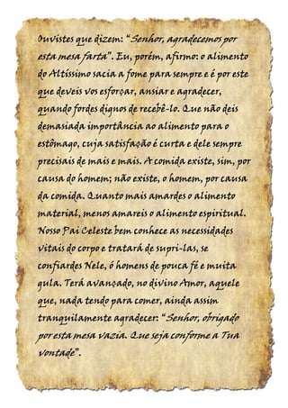 Ouvistes que dizem:Ouvistes que dizem:Ouvistes que dizem:Ouvistes que dizem: ““““SenhorSenhorSenhorSenhor, agradecemos por, agradecemos por, agradecemos por, agradecemos por
esta mesaesta mesaesta mesaesta mesa fartafartafartafarta”.”.”.”. Eu, porém, afirmo: o alimentoEu, porém, afirmo: o alimentoEu, porém, afirmo: o alimentoEu, porém, afirmo: o alimento
do Altíssimo sacia a fome para sempre e é por estedo Altíssimo sacia a fome para sempre e é por estedo Altíssimo sacia a fome para sempre e é por estedo Altíssimo sacia a fome para sempre e é por este
que deveis vos esforçar, ansiar e agradecer,que deveis vos esforçar, ansiar e agradecer,que deveis vos esforçar, ansiar e agradecer,que deveis vos esforçar, ansiar e agradecer,
quando fordes dignos de recebêquando fordes dignos de recebêquando fordes dignos de recebêquando fordes dignos de recebê----lo. Que não deislo. Que não deislo. Que não deislo. Que não deis
demasiada importância ao alimento para odemasiada importância ao alimento para odemasiada importância ao alimento para odemasiada importância ao alimento para o
estômago, cuja satisfação é curta e dele sempreestômago, cuja satisfação é curta e dele sempreestômago, cuja satisfação é curta e dele sempreestômago, cuja satisfação é curta e dele sempre
precisais de mais e mais. A comida existe, sim, porprecisais de mais e mais. A comida existe, sim, porprecisais de mais e mais. A comida existe, sim, porprecisais de mais e mais. A comida existe, sim, por
causa do homem; não existe, o homem, por causacausa do homem; não existe, o homem, por causacausa do homem; não existe, o homem, por causacausa do homem; não existe, o homem, por causa
da comida. Quanto mais amardes o alimentoda comida. Quanto mais amardes o alimentoda comida. Quanto mais amardes o alimentoda comida. Quanto mais amardes o alimento
material, menos amareis o alimento espiritual.material, menos amareis o alimento espiritual.material, menos amareis o alimento espiritual.material, menos amareis o alimento espiritual.
Nosso Pai Celeste bem conhece as necessidadesNosso Pai Celeste bem conhece as necessidadesNosso Pai Celeste bem conhece as necessidadesNosso Pai Celeste bem conhece as necessidades
vitais do corpo e tratará de suprivitais do corpo e tratará de suprivitais do corpo e tratará de suprivitais do corpo e tratará de supri----las, selas, selas, selas, se
confiardes Nele, ó homens de pouca fé e muitaconfiardes Nele, ó homens de pouca fé e muitaconfiardes Nele, ó homens de pouca fé e muitaconfiardes Nele, ó homens de pouca fé e muita
gula. Terá avançado, no divino Amor, aquelegula. Terá avançado, no divino Amor, aquelegula. Terá avançado, no divino Amor, aquelegula. Terá avançado, no divino Amor, aquele
que, nada tendo para comer, ainda assimque, nada tendo para comer, ainda assimque, nada tendo para comer, ainda assimque, nada tendo para comer, ainda assim
tranquilamentetranquilamentetranquilamentetranquilamente agradecer:agradecer:agradecer:agradecer: ““““SenhorSenhorSenhorSenhor, obrigado, obrigado, obrigado, obrigado
por esta mesa vazia. Que seja conforme a Tuapor esta mesa vazia. Que seja conforme a Tuapor esta mesa vazia. Que seja conforme a Tuapor esta mesa vazia. Que seja conforme a Tua
vontadevontadevontadevontade”.”.”.”.
 