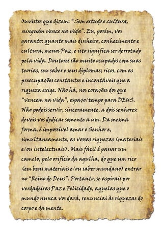 Ouvistes que dizem:Ouvistes que dizem:Ouvistes que dizem:Ouvistes que dizem: ““““SemSemSemSem estudo e cultura,estudo e cultura,estudo e cultura,estudo e cultura,
ninguém vence naninguém vence naninguém vence naninguém vence na vidavidavidavida”.”.”.”. Eu, porém, vosEu, porém, vosEu, porém, vosEu, porém, vos
garanto: quanto mais dinheiro, conhecimento egaranto: quanto mais dinheiro, conhecimento egaranto: quanto mais dinheiro, conhecimento egaranto: quanto mais dinheiro, conhecimento e
cultura, menos Paz, e isto significa ser derrotadocultura, menos Paz, e isto significa ser derrotadocultura, menos Paz, e isto significa ser derrotadocultura, menos Paz, e isto significa ser derrotado
pela vida. Doutores são muito ocupados com suaspela vida. Doutores são muito ocupados com suaspela vida. Doutores são muito ocupados com suaspela vida. Doutores são muito ocupados com suas
teorias, seu saber e seus diplomas; ricos, com asteorias, seu saber e seus diplomas; ricos, com asteorias, seu saber e seus diplomas; ricos, com asteorias, seu saber e seus diplomas; ricos, com as
preocupações constantespreocupações constantespreocupações constantespreocupações constantes e incontáveis que ae incontáveis que ae incontáveis que ae incontáveis que a
riqueza exige. Não há, nos corações dos queriqueza exige. Não há, nos corações dos queriqueza exige. Não há, nos corações dos queriqueza exige. Não há, nos corações dos que
“vencem“vencem“vencem“vencem nananana vida”,vida”,vida”,vida”, espaço/tempo para DEUS.espaço/tempo para DEUS.espaço/tempo para DEUS.espaço/tempo para DEUS.
Não podeis servir, sinceramente, a dois senhores:Não podeis servir, sinceramente, a dois senhores:Não podeis servir, sinceramente, a dois senhores:Não podeis servir, sinceramente, a dois senhores:
deveis vos dedicar somente a um. Da mesmadeveis vos dedicar somente a um. Da mesmadeveis vos dedicar somente a um. Da mesmadeveis vos dedicar somente a um. Da mesma
forma, é impossível amar o Senhor e,forma, é impossível amar o Senhor e,forma, é impossível amar o Senhor e,forma, é impossível amar o Senhor e,
simultaneamente, as vossas riquezas (simultaneamente, as vossas riquezas (simultaneamente, as vossas riquezas (simultaneamente, as vossas riquezas (materiaismateriaismateriaismateriais
e/oue/oue/oue/ou intelectuais).intelectuais).intelectuais).intelectuais). Mais fácil é passar umMais fácil é passar umMais fácil é passar umMais fácil é passar um
camelo, pelo orifício da agulha, do que um ricocamelo, pelo orifício da agulha, do que um ricocamelo, pelo orifício da agulha, do que um ricocamelo, pelo orifício da agulha, do que um rico
(em(em(em(em bens materiais e/ou saberbens materiais e/ou saberbens materiais e/ou saberbens materiais e/ou saber mundano)mundano)mundano)mundano) entrarentrarentrarentrar
nononono “Reino“Reino“Reino“Reino dededede Deus”.Deus”.Deus”.Deus”. Portanto, se aspirais porPortanto, se aspirais porPortanto, se aspirais porPortanto, se aspirais por
verdadeiras Paz e Felicidade, aquelas que overdadeiras Paz e Felicidade, aquelas que overdadeiras Paz e Felicidade, aquelas que overdadeiras Paz e Felicidade, aquelas que o
mundo nunca vos dará, renunciai às riquezas domundo nunca vos dará, renunciai às riquezas domundo nunca vos dará, renunciai às riquezas domundo nunca vos dará, renunciai às riquezas do
corpo e da mente.corpo e da mente.corpo e da mente.corpo e da mente.
 