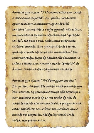 Ouvistes que dizem:Ouvistes que dizem:Ouvistes que dizem:Ouvistes que dizem: ““““PeloPeloPeloPelo menos estou com saúdemenos estou com saúdemenos estou com saúdemenos estou com saúde
e isto é o quee isto é o quee isto é o quee isto é o que importaimportaimportaimporta”.”.”.”. Eu, porém, vos alerto:Eu, porém, vos alerto:Eu, porém, vos alerto:Eu, porém, vos alerto:
quem sequem sequem sequem se alegra e comemoraalegra e comemoraalegra e comemoraalegra e comemora quando estáquando estáquando estáquando está
saudável, sesaudável, sesaudável, sesaudável, se entristece e sofreentristece e sofreentristece e sofreentristece e sofre quando não está; e,quando não está; e,quando não está; e,quando não está; e,
mesmo entre os seguidores da chamadamesmo entre os seguidores da chamadamesmo entre os seguidores da chamadamesmo entre os seguidores da chamada “geração“geração“geração“geração
saúde”,saúde”,saúde”,saúde”, ela vem e vai, assim como tudo nesteela vem e vai, assim como tudo nesteela vem e vai, assim como tudo nesteela vem e vai, assim como tudo neste
instável mundo. Que grande virtude é sorrir,instável mundo. Que grande virtude é sorrir,instável mundo. Que grande virtude é sorrir,instável mundo. Que grande virtude é sorrir,
quando os males do corpo não incomodam? Emquando os males do corpo não incomodam? Emquando os males do corpo não incomodam? Emquando os males do corpo não incomodam? Em
contrapartida, digno de admiração é mantercontrapartida, digno de admiração é mantercontrapartida, digno de admiração é mantercontrapartida, digno de admiração é manter----sesesese
calmo e firme, com o mesmo estadocalmo e firme, com o mesmo estadocalmo e firme, com o mesmo estadocalmo e firme, com o mesmo estado (positivo)(positivo)(positivo)(positivo) dededede
ânimo, tanto na doença quanto na saúdeânimo, tanto na doença quanto na saúdeânimo, tanto na doença quanto na saúdeânimo, tanto na doença quanto na saúde....
Ouvistes que dizem:Ouvistes que dizem:Ouvistes que dizem:Ouvistes que dizem: ““““FoiFoiFoiFoi Deus quem meDeus quem meDeus quem meDeus quem me deudeudeudeu”.”.”.”.
Eu, porém, vos digo: Ele nos dá nada menos do queEu, porém, vos digo: Ele nos dá nada menos do queEu, porém, vos digo: Ele nos dá nada menos do queEu, porém, vos digo: Ele nos dá nada menos do que
bens eternos, aqueles que o tempo não corrompe ebens eternos, aqueles que o tempo não corrompe ebens eternos, aqueles que o tempo não corrompe ebens eternos, aqueles que o tempo não corrompe e
nem mesmo a morte da carne rouba de nós. Senem mesmo a morte da carne rouba de nós. Senem mesmo a morte da carne rouba de nós. Senem mesmo a morte da carne rouba de nós. Se
nada tendes de eterno/imutável, é porque aindanada tendes de eterno/imutável, é porque aindanada tendes de eterno/imutável, é porque aindanada tendes de eterno/imutável, é porque ainda
estais satisfeitos com os bens temporários, que oestais satisfeitos com os bens temporários, que oestais satisfeitos com os bens temporários, que oestais satisfeitos com os bens temporários, que o
mundo vosmundo vosmundo vosmundo vos empresta, atéempresta, atéempresta, atéempresta, até decidir tomádecidir tomádecidir tomádecidir tomá----los delos delos delos de
volta, sem prévio aviso.volta, sem prévio aviso.volta, sem prévio aviso.volta, sem prévio aviso.
 