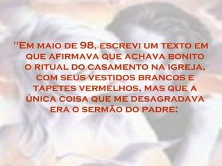 "Em maio de 98, escrevi um texto em
que afirmava que achava bonito
o ritual do casamento na igreja,
com seus vestidos brancos e
tapetes vermelhos, mas que a
única coisa que me desagradava
era o sermão do padre:
 
