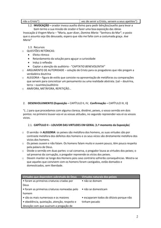 não a Cristo”)
vez de servir a Cristo, servem a seus apetites”)
1.2. INVOCAÇÃO – orador invoca auxílio divino para pedir bênçãos/auxílio para levar a
bom termo a sua missão de orador e fazer uma boa exposição das ideias
Invocação à Virgem Maria – “Maria, quer dizer, Domina Maria: “Senhora do Mar”; e posto
que o assunto seja tão desusado, espero que não me falte com a costumada graça. Ave
Maria”

o

o
o

o

1.3. Recursos
QUESTÕES RETÓRICAS:
• Efeito rítmico
• Retardamento da solução para aguçar a curiosidade
• Induz à reflexão
• Captar a atenção do auditório - “CAPTATIO BENEVOLENTIA”
ARGUMENTO DE AUTORIDADE – solução de Cristo para os pregadores que não pregam a
verdadeira doutrina
ALEGORIA – figura de estilo que consiste na apresentação de metáforas ou comparações
que servem para concretizar um pensamento ou uma realidade abstrata. (sal – doutrina,
terra – ouvintes/auditório
ANÁFORA, METÁFORA, REPETIÇÃO…

2. DESENVOLVIMENTO (Exposição – CAPÍTULO II, IV; Confirmação – CAPÍTULO III, V)
"(...) para que procedamos com alguma clareza, dividirei, peixes, o vosso sermão em dois
pontos: no primeiro louvar-vos-ei as vossas atitudes, no segundo repreender-vos-ei os vossos
vícios.
2.1. CAPÍTULO II – LOUVOR DAS VIRTUDES EM GERAL (1.º momento da Exposição)
o

o
o
o

O sermão → ALEGORIA: os peixes são metáfora dos homens, as suas virtudes são por
contraste metáfora dos defeitos dos homens e os seus vícios são diretamente metáfora dos
vícios dos homens.
Os peixes ouvem e não falam. Os homens falam muito e ouvem pouco, têm pouco respeito
pela palavra de Deus.
Divide o sermão em duas partes: o sal conserva, o pregador louva as virtudes dos peixes; o
sal preserva da corrupção, o pregador repreende os vícios dos peixes.
Devem manter-se longe dos Homens pois caso contrário sofrerão consequências. Mostra-se
que aqueles que convivem com os homens foram castigados, estão domados e
domesticados, sem liberdade.

Virtudes que dependem sobretudo de Deus
• foram as primeiras criaturas criadas por
Deus
• foram as primeiras criaturas nomeadas pelo
homem
• são os mais numerosos e os maiores
• obediência, quietação, atenção, respeito e
devoção com que ouviram a pregação de

Virtudes naturais dos peixes
• não se domam
• não se domesticam
• escaparam todos do dilúvio porque não
tinham pecado

2

 