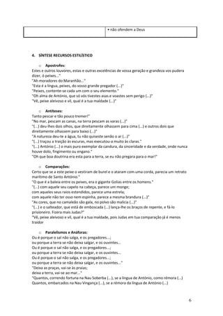 • não ofendem a Deus

4. SÍNTESE RECURSOS ESTILÍSTICO
o Apostrofes:
Estes e outros louvores, estas e outras excelências de vossa geração e grandeza vos pudera
dizer, ó peixes..."
"Ah moradores do Maranhão..."
"Esta é a língua, peixes, do vosso grande pregador (...)"
"Peixes, contente-se cada um com o seu elemento."
"Oh alma de António, que só vós tivestes asas e voastes sem perigo (...)"
"Vê, peixe aleivoso e vil, qual é a tua maldade (...)"
o Antíteses:
Tanto pescar e tão pouco tremer!"
"No mar, pescam as canas, na terra pescam as varas (...)"
"(...) deu-lhes dois olhos, que direitamente olhassem para cima (...) e outros dois que
direitamente olhassem para baixo (...)"
"A natureza deu-te a água, tu não quiseste senão o ar (...)"
"(...) traçou a traição às escuras, mas executou-a muito às claras."
"(...) António (...) o mais puro exemplar da candura, da sinceridade e da verdade, onde nunca
houve dolo, fingimento ou engano."
"Oh que boa doutrina era esta para a terra, se eu não pregara para o mar!"
o Comparações:
Certo que se a este peixe o vestiram de burel e o ataram com uma corda, parecia um retrato
marítimo de Santo António."
"O que é a baleia entre os peixes, era o gigante Golias entre os homens."
"(...) com aquele seu capelo na cabeça, parece um monge;
com aqueles seus raios estendidos, parece uma estrela;
com aquele não ter osso nem espinha, parece a mesma brandura (...)"
"As cores, que no camaleão são gala, no polvo são malícia (...)"
"(...) e o salteador, que está de emboscada (...) lança-lhe os braços de repente, e fá-lo
prisioneiro. Fizera mais Judas?"
"Vê, peixe aleivoso e vil, qual é a tua maldade, pois Judas em tua comparação já é menos
traidor
o Paralelismos e Anáforas:
Ou é porque o sal não salga, e os pregadores...;
ou porque a terra se não deixa salgar, e os ouvintes...
Ou é porque o sal não salga, e os pregadores...;
ou porque a terra se não deixa salgar, e os ouvintes...
Ou é porque o sal não salga, e os pregadores...;
ou porque a terra se não deixa salgar, e os ouvintes..."
"Deixa as praças, vai-se às praias;
deixa a terra, vai-se ao mar..."
"Quantos, correndo fortuna na Nau Soberba (...), se a língua de António, como rémora (...)
Quantos, embarcados na Nau Vingança (...), se a rémora da língua de António (...)

6

 