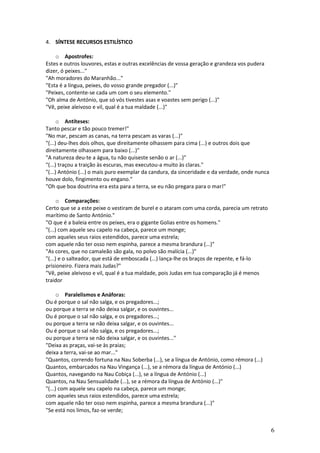 4. SÍNTESE RECURSOS ESTILÍSTICO
o Apostrofes:
Estes e outros louvores, estas e outras excelências de vossa geração e grandeza vos pudera
dizer, ó peixes..."
"Ah moradores do Maranhão..."
"Esta é a língua, peixes, do vosso grande pregador (...)"
"Peixes, contente-se cada um com o seu elemento."
"Oh alma de António, que só vós tivestes asas e voastes sem perigo (...)"
"Vê, peixe aleivoso e vil, qual é a tua maldade (...)"
o Antíteses:
Tanto pescar e tão pouco tremer!"
"No mar, pescam as canas, na terra pescam as varas (...)"
"(...) deu-lhes dois olhos, que direitamente olhassem para cima (...) e outros dois que
direitamente olhassem para baixo (...)"
"A natureza deu-te a água, tu não quiseste senão o ar (...)"
"(...) traçou a traição às escuras, mas executou-a muito às claras."
"(...) António (...) o mais puro exemplar da candura, da sinceridade e da verdade, onde nunca
houve dolo, fingimento ou engano."
"Oh que boa doutrina era esta para a terra, se eu não pregara para o mar!"
o Comparações:
Certo que se a este peixe o vestiram de burel e o ataram com uma corda, parecia um retrato
marítimo de Santo António."
"O que é a baleia entre os peixes, era o gigante Golias entre os homens."
"(...) com aquele seu capelo na cabeça, parece um monge;
com aqueles seus raios estendidos, parece uma estrela;
com aquele não ter osso nem espinha, parece a mesma brandura (...)"
"As cores, que no camaleão são gala, no polvo são malícia (...)"
"(...) e o salteador, que está de emboscada (...) lança-lhe os braços de repente, e fá-lo
prisioneiro. Fizera mais Judas?"
"Vê, peixe aleivoso e vil, qual é a tua maldade, pois Judas em tua comparação já é menos
traidor
o Paralelismos e Anáforas:
Ou é porque o sal não salga, e os pregadores...;
ou porque a terra se não deixa salgar, e os ouvintes...
Ou é porque o sal não salga, e os pregadores...;
ou porque a terra se não deixa salgar, e os ouvintes...
Ou é porque o sal não salga, e os pregadores...;
ou porque a terra se não deixa salgar, e os ouvintes..."
"Deixa as praças, vai-se às praias;
deixa a terra, vai-se ao mar..."
"Quantos, correndo fortuna na Nau Soberba (...), se a língua de António, como rémora (...)
Quantos, embarcados na Nau Vingança (...), se a rémora da língua de António (...)
Quantos, navegando na Nau Cobiça (...), se a língua de António (...)
Quantos, na Nau Sensualidade (...), se a rémora da língua de António (...)"
"(...) com aquele seu capelo na cabeça, parece um monge;
com aqueles seus raios estendidos, parece uma estrela;
com aquele não ter osso nem espinha, parece a mesma brandura (...)"
"Se está nos limos, faz-se verde;

6

 