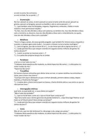 se está na areia, faz-se branco;
se está no lodo, faz-se pardo (...)"
o Enumeração:
No mar, pescam as canas, na terra pescam as varas (e tanta sorte de varas); pescam as
ginetas, pescam as bengalas, pescam os bastões e até os cetros pescam (...)"
"(...) que também nelas há falsidades, enganos, fingimentos, embustes, ciladas e muito
maiores e mais perniciosas traições."
"Eu falo, mas vós não ofendeis a Deus com palavras; eu lembro-me, mas não ofendeis a Deus
com a memória; eu discorro, mas vós não ofendeis a Deus com o entendimento; eu quero,
mas vós não ofendeis a Deus com a vontade."
o Metáforas
"Esta é a língua, peixes, do vosso grande pregador, que também foi rémora vossa, enquanto o
ouvistes; e porque agora está muda (...) se veem e choram na terra tantos naufrágios."
"(...) pois às águias, que são os linces do ar (...) e aos linces que são as águias da terra (...)"
"(...) onde permite Deus que estejam vivendo em cegueira tantos milhares de gentes há
tantos séculos?!"
" (...) vestir ou pintar as mesmas cores (...)"
"(...) e o polvo dos próprios braços faz as cordas
o Paradoxos:
a terra e o mar tudo era mar."
"E debaixo desta aparência tão modesta, ou desta hipocrisia tão santa (...) o dito polvo é o
maior traidor do mar."
"hipocrisia tão santa"
o Trocadilhos
Os homens tiveram entranhas para deitar Jonas ao mar, e o peixe recolheu nas entranhas a
Jonas, para o levar vivo à terra."
"E porque nem aqui o deixavam os que o tinham deixado, primeiro deixou Lisboa, depois
Coimbra, e finalmente Portugal."
"(...) o peixe abriu a boca contra quem se lavava, e Santo António abria a sua contra os que se
não queriam lavar."
o Interrogações retóricas
qual será, ou qual pode ser, a causa desta corrupção?"
"Não é tudo isto verdade?"
"(...) que se há de fazer a este sal, e que se há de fazer a esta terra?"
"Que faria neste caso o ânimo generoso do grande António? (...) Que faria logo? Retirar-se-ia?
Calar-se-ia? Dissimularia? Daria tempo ao tempo?"
"(...) onde permite Deus que estejam vivendo em cegueira tantos milhares de gentes há
tantos séculos?!"
o Ironia
Mas ah sim, que me não lembrava! Eu não prego a vós, prego aos peixes."
"E debaixo desta aparência tão modesta, ou desta hipocrisia tão santa (...) o dito polvo é o
maior traidor do mar."

7

 