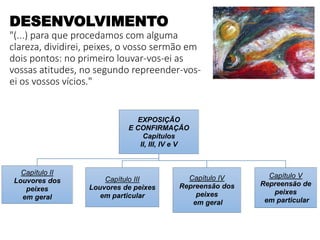 DESENVOLVIMENTO
"(...) para que procedamos com alguma
clareza, dividirei, peixes, o vosso sermão em
dois pontos: no primeiro louvar-vos-ei as
vossas atitudes, no segundo repreender-vos-
ei os vossos vícios."
EXPOSIÇÃO
E CONFIRMAÇÃO
Capítulos
II, III, IV e V
Capítulo II
Louvores dos
peixes
em geral
Capítulo III
Louvores de peixes
em particular
Capítulo IV
Repreensão dos
peixes
em geral
Capítulo V
Repreensão de
peixes
em particular
 
