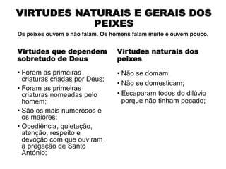 VIRTUDES NATURAIS E GERAIS DOS
PEIXES
Virtudes que dependem
sobretudo de Deus
• Foram as primeiras
criaturas criadas por Deus;
• Foram as primeiras
criaturas nomeadas pelo
homem;
• São os mais numerosos e
os maiores;
• Obediência, quietação,
atenção, respeito e
devoção com que ouviram
a pregação de Santo
António;
Virtudes naturais dos
peixes
• Não se domam;
• Não se domesticam;
• Escaparam todos do dilúvio
porque não tinham pecado;
Os peixes ouvem e não falam. Os homens falam muito e ouvem pouco.
 
