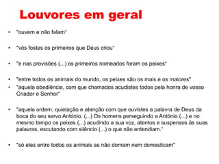 Louvores em geral
• "ouvem e não falam“
• "vós fostes os primeiros que Deus criou“
• "e nas provisões (...) os primeiros nomeados foram os peixes“
• "entre todos os animais do mundo, os peixes são os mais e os maiores"
• "aquela obediência, com que chamados acudistes todos pela honra de vosso
Criador e Senhor“
• "aquela ordem, quietação e atenção com que ouvistes a palavra de Deus da
boca do seu servo António. (...) Os homens perseguindo a António (...) e no
mesmo tempo os peixes (...) acudindo a sua voz, atentos e suspensos às suas
palavras, escutando com silêncio (...) o que não entendiam.“
• "só eles entre todos os animais se não domam nem domesticam"
 