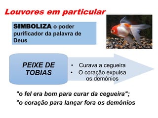 Louvores em particular
• Curava a cegueira
• O coração expulsa
os demónios
PEIXE DE
TOBIAS
"o fel era bom para curar da cegueira";
"o coração para lançar fora os demónios
SIMBOLIZA o poder
purificador da palavra de
Deus
 