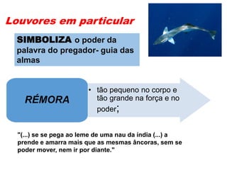 Louvores em particular
• tão pequeno no corpo e
tão grande na força e no
poder;
RÉMORA
"(...) se se pega ao leme de uma nau da índia (...) a
prende e amarra mais que as mesmas âncoras, sem se
poder mover, nem ir por diante."
SIMBOLIZA o poder da
palavra do pregador- guia das
almas
 