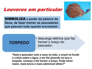 Louvores em particular
• descarga elétrica que faz
tremer o braço do
pescador;
TORPEDO
"Está o pescador com a cana na mão, o anzol no fundo
e a bóia sobre a água, e em lhe picando na isca o
torpedo, começa a lhe tremer o braço. Pode haver
maior, mais breve e mais admirável efeito?"
SIMBOLIZA o poder da palavra de
Deus, de fazer tremer os pescadores
que pescam tudo quanto encontram
 