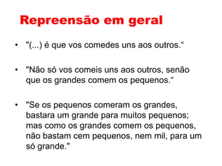 Repreensão em geral
• "(...) é que vos comedes uns aos outros.“
• "Não só vos comeis uns aos outros, senão
que os grandes comem os pequenos.“
• "Se os pequenos comeram os grandes,
bastara um grande para muitos pequenos;
mas como os grandes comem os pequenos,
não bastam cem pequenos, nem mil, para um
só grande."
 