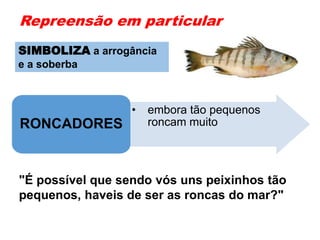 Repreensão em particular
• embora tão pequenos
roncam muitoRONCADORES
"É possível que sendo vós uns peixinhos tão
pequenos, haveis de ser as roncas do mar?"
SIMBOLIZA a arrogância
e a soberba
 