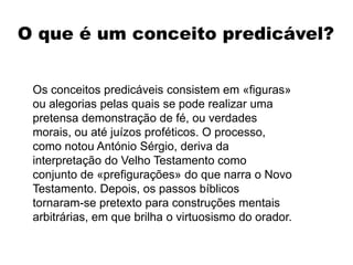 O que é um conceito predicável?
Os conceitos predicáveis consistem em «figuras»
ou alegorias pelas quais se pode realizar uma
pretensa demonstração de fé, ou verdades
morais, ou até juízos proféticos. O processo,
como notou António Sérgio, deriva da
interpretação do Velho Testamento como
conjunto de «prefigurações» do que narra o Novo
Testamento. Depois, os passos bíblicos
tornaram-se pretexto para construções mentais
arbitrárias, em que brilha o virtuosismo do orador.
 
