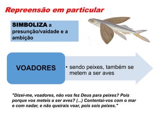 Repreensão em particular
• sendo peixes, também se
metem a ser aves
VOADORES
"Dizei-me, voadores, não vos fez Deus para peixes? Pois
porque vos meteis a ser aves? (...) Contentai-vos com o mar
e com nadar, e não queirais voar, pois sois peixes."
SIMBOLIZA a
presunção/vaidade e a
ambição
 