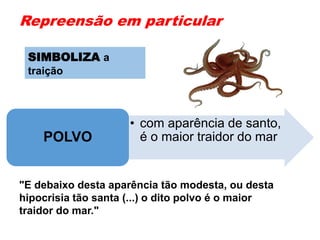 Repreensão em particular
• com aparência de santo,
é o maior traidor do marPOLVO
"E debaixo desta aparência tão modesta, ou desta
hipocrisia tão santa (...) o dito polvo é o maior
traidor do mar."
SIMBOLIZA a
traição
 