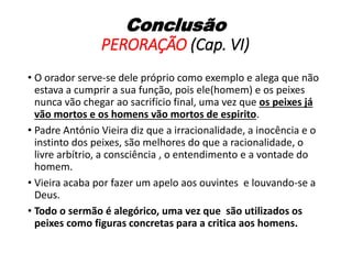 Conclusão
PERORAÇÃO (Cap. VI)
• O orador serve-se dele próprio como exemplo e alega que não
estava a cumprir a sua função, pois ele(homem) e os peixes
nunca vão chegar ao sacrifício final, uma vez que os peixes já
vão mortos e os homens vão mortos de espirito.
• Padre António Vieira diz que a irracionalidade, a inocência e o
instinto dos peixes, são melhores do que a racionalidade, o
livre arbítrio, a consciência , o entendimento e a vontade do
homem.
• Vieira acaba por fazer um apelo aos ouvintes e louvando-se a
Deus.
• Todo o sermão é alegórico, uma vez que são utilizados os
peixes como figuras concretas para a critica aos homens.
 