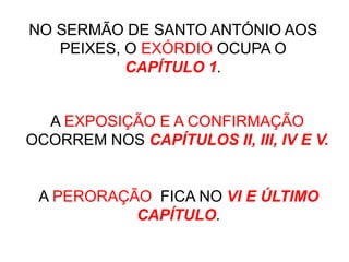 NO SERMÃO DE SANTO ANTÓNIO AOS
PEIXES, O EXÓRDIO OCUPA O
CAPÍTULO 1.
A EXPOSIÇÃO E A CONFIRMAÇÃO
OCORREM NOS CAPÍTULOS II, III, IV E V.
A PERORAÇÃO FICA NO VI E ÚLTIMO
CAPÍTULO.
 