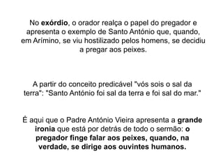 A partir do conceito predicável "vós sois o sal da
terra": "Santo António foi sal da terra e foi sal do mar."
No exórdio, o orador realça o papel do pregador e
apresenta o exemplo de Santo António que, quando,
em Arímino, se viu hostilizado pelos homens, se decidiu
a pregar aos peixes.
É aqui que o Padre António Vieira apresenta a grande
ironia que está por detrás de todo o sermão: o
pregador finge falar aos peixes, quando, na
verdade, se dirige aos ouvintes humanos.
 